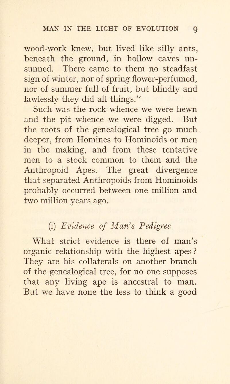 wood-work knew, but lived like silly ants, beneath the ground, in hollow caves un- sunned. There came to them no steadfast sign of winter, nor of spring flower-perfumed, nor of summer full of fruit, but blindly and lawlessly they did all things/' Such was the rock whence we were hewn and the pit whence we were digged. But the roots of the genealogical tree go much deeper, from Homines to Hominoids or men in the making, and from these tentative men to a stock common to them and the Anthropoid Apes. The great divergence that separated Anthropoids from Hominoids probably occurred between one million and two million years ago. (i) Evidence of Man’s Pedigree What strict evidence is there of man’s organic relationship with the highest apes ? They are his collaterals on another branch of the genealogical tree, for no one supposes that any living ape is ancestral to man. But we have none the less to think a good