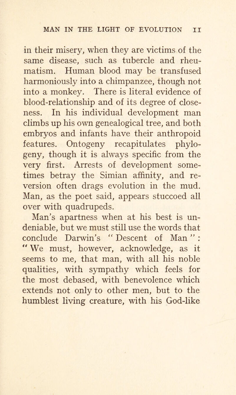 in their misery, when they are victims of the same disease, such as tubercle and rheu- matism. Human blood may be transfused harmoniously into a chimpanzee, though not into a monkey. There is literal evidence of blood-relationship and of its degree of close- ness. In his individual development man climbs up his own genealogical tree, and both embryos and infants have their anthropoid features. Ontogeny recapitulates phylo- geny, though it is always specific from the very first. Arrests of development some- times betray the Simian affinity, and re- version often drags evolution in the mud. Man, as the poet said, appears stuccoed all over with quadrupeds. Man’s apartness when at his best is un- deniable, but we must still use the words that conclude Darwin’s “ Descent of Man ” : We must, however, acknowledge, as it seems to me, that man, with all his noble qualities, with sympathy which feels for the most debased, with benevolence which extends not only to other men, but to the humblest living creature, with his God-like