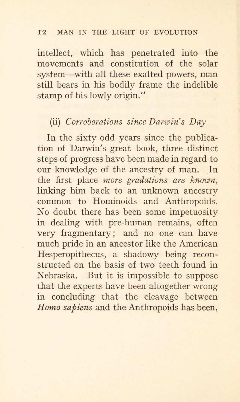 intellect, which has penetrated into the movements and constitution of the solar system—with all these exalted powers, man still bears in his bodily frame the indelible stamp of his lowly origin/' (ii) Corroborations since Darwin s Day In the sixty odd years since the publica- tion of Darwin’s great book, three distinct steps of progress have been made in regard to our knowledge of the ancestry of man. In the first place more gradations are known, linking him back to an unknown ancestry common to Hominoids and Anthropoids. No doubt there has been some impetuosity in dealing with pre-human remains, often very fragmentary; and no one can have much pride in an ancestor like the American Hesperopithecus, a shadowy being recon- structed on the basis of two teeth found in Nebraska. But it is impossible to suppose that the experts have been altogether wrong in concluding that the cleavage between Homo sapiens and the Anthropoids has been,