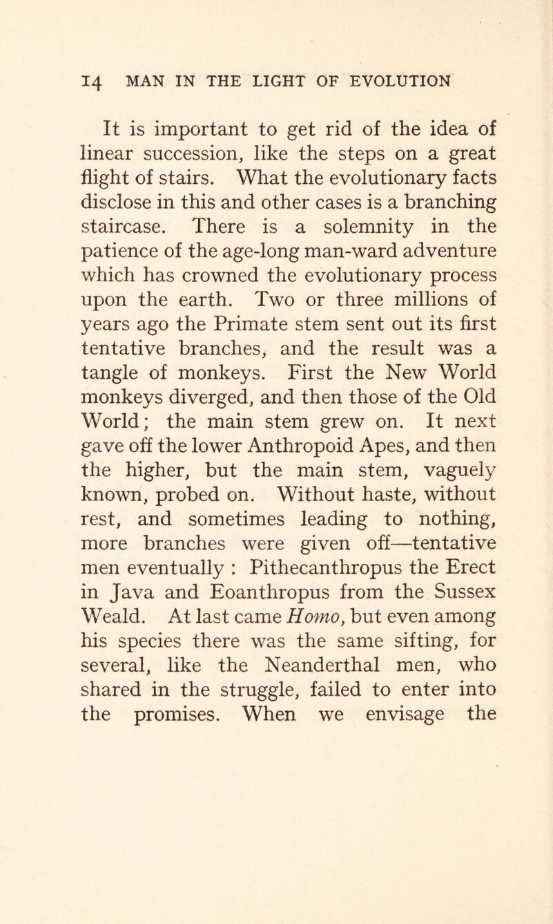 It is important to get rid of the idea of linear succession, like the steps on a great flight of stairs. What the evolutionary facts disclose in this and other cases is a branching staircase. There is a solemnity in the patience of the age-long man-ward adventure which has crowned the evolutionary process upon the earth. Two or three millions of years ago the Primate stem sent out its first tentative branches, and the result was a tangle of monkeys. First the New World monkeys diverged, and then those of the Old World; the main stem grew on. It next gave off the lower Anthropoid Apes, and then the higher, but the main stem, vaguely known, probed on. Without haste, without rest, and sometimes leading to nothing, more branches were given off—tentative men eventually : Pithecanthropus the Erect in Java and Eoanthropus from the Sussex Weald. At last came Homo, but even among his species there was the same sifting, for several, like the Neanderthal men, who shared in the struggle, failed to enter into the promises. When we envisage the