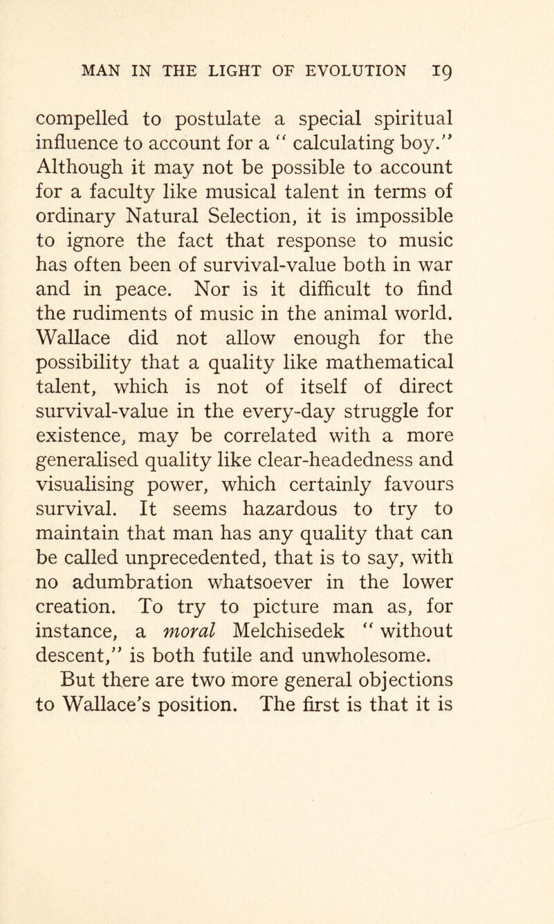 compelled to postulate a special spiritual influence to account for a “ calculating boy.” Although it may not be possible to account for a faculty like musical talent in terms of ordinary Natural Selection, it is impossible to ignore the fact that response to music has often been of survival-value both in war and in peace. Nor is it difficult to find the rudiments of music in the animal world. Wallace did not allow enough for the possibility that a quality like mathematical talent, which is not of itself of direct survival-value in the every-day struggle for existence, may be correlated with a more generalised quality like clear-headedness and visualising power, which certainly favours survival. It seems hazardous to try to maintain that man has any quality that can be called unprecedented, that is to say, with no adumbration whatsoever in the lower creation. To try to picture man as, for instance, a moral Melchisedek “ without descent,” is both futile and unwholesome. But there are two more general objections to Wallace’s position. The first is that it is