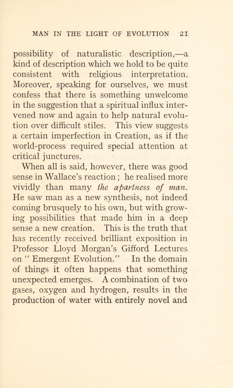 possibility of naturalistic description,—a kind of description which we hold to be quite consistent with religious interpretation. Moreover, speaking for ourselves, we must confess that there is something unwelcome in the suggestion that a spiritual influx inter- vened now and again to help natural evolu- tion over difficult stiles. This view suggests a certain imperfection in Creation, as if the world-process required special attention at critical junctures. When all is said, however, there was good sense in Wallace’s reaction; he realised more vividly than many the apartness of man. He saw man as a new synthesis, not indeed coming brusquely to his own, but with grow- ing possibilities that made him in a deep sense a new creation. This is the truth that has recently received brilliant exposition in Professor Lloyd Morgan’s Gifford Lectures on “ Emergent Evolution.” In the domain of things it often happens that something unexpected emerges. A combination of two gases, oxygen and hydrogen, results in the production of water with entirely novel and