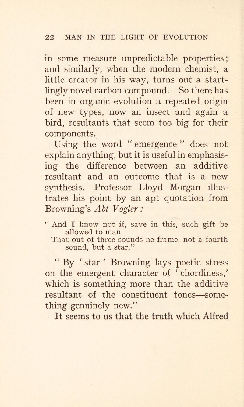 in some measure unpredictable properties; and similarly, when the modern chemist, a little creator in his way, turns out a start- lingly novel carbon compound. So there has been in organic evolution a repeated origin of new types, now an insect and again a bird, resultants that seem too big for their components. Using the word “ emergence ” does not explain anything, but it is useful in emphasis- ing the difference between an additive resultant and an outcome that is a new synthesis. Professor Lloyd Morgan illus- trates his point by an apt quotation from Browning’s Abt Vogler: “ And I know not if, save in this, such gift be allowed to man That out of three sounds he frame, not a fourth sound, but a star.” “By ' star * Browning lays poetic stress on the emergent character of f chordiness/ which is something more than the additive resultant of the constituent tones—some- thing genuinely new.” It seems to us that the truth which Alfred