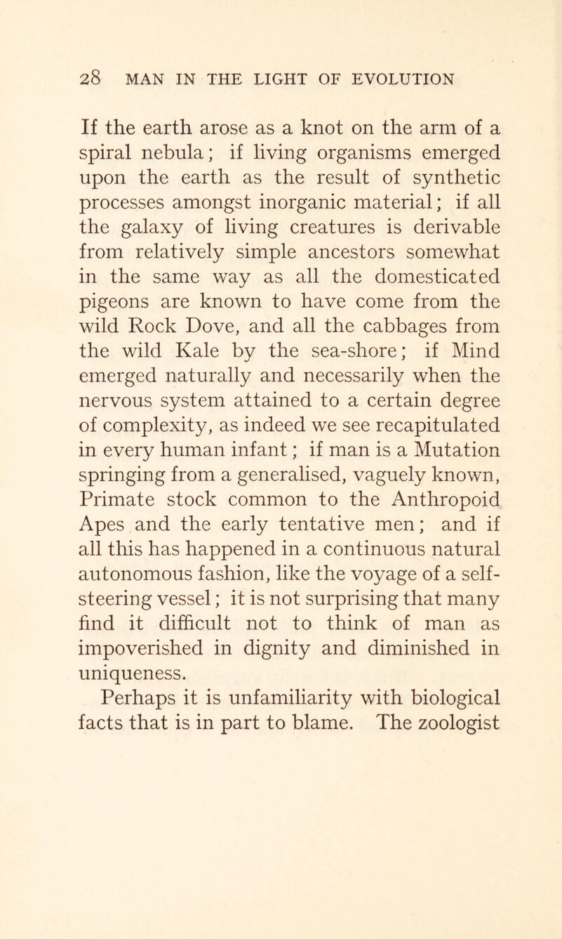 If the earth arose as a knot on the arm of a spiral nebula; if living organisms emerged upon the earth as the result of synthetic processes amongst inorganic material; if all the galaxy of living creatures is derivable from relatively simple ancestors somewhat in the same way as all the domesticated pigeons are known to have come from the wild Rock Dove, and all the cabbages from the wild Kale by the sea-shore; if Mind emerged naturally and necessarily when the nervous system attained to a certain degree of complexity, as indeed we see recapitulated in every human infant; if man is a Mutation springing from a generalised, vaguely known, Primate stock common to the Anthropoid Apes and the early tentative men; and if all this has happened in a continuous natural autonomous fashion, like the voyage of a self- steering vessel; it is not surprising that many find it difficult not to think of man as impoverished in dignity and diminished in uniqueness. Perhaps it is unfamiliarity with biological- facts that is in part to blame. The zoologist