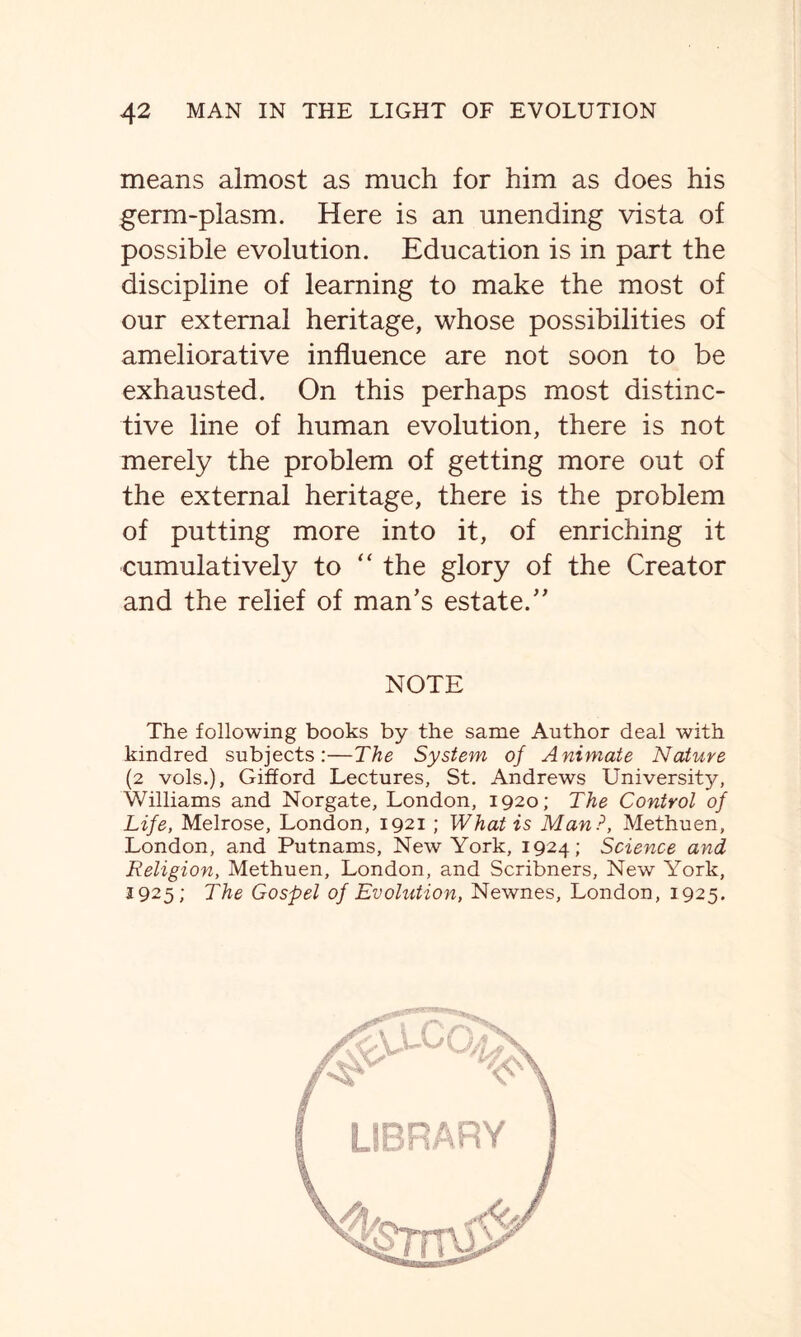 means almost as much for him as does his germ-plasm. Here is an unending vista of possible evolution. Education is in part the discipline of learning to make the most of our external heritage, whose possibilities of ameliorative influence are not soon to be exhausted. On this perhaps most distinc- tive line of human evolution, there is not merely the problem of getting more out of the external heritage, there is the problem of putting more into it, of enriching it cumulatively to “ the glory of the Creator and the relief of man’s estate.” NOTE The following books by the same Author deal with kindred subjects:—The System of Animate Nature (2 vols.), Gifford Lectures, St. Andrews University, Williams and Norgate, London, 1920; The Control of Life, Melrose, London, 1921 ; What is Man ?, Methuen, London, and Putnams, New York, 1924; Science and Religion, Methuen, London, and Scribners, New York, 3925; The Gospel of Evolution, Newnes, London, 1925.