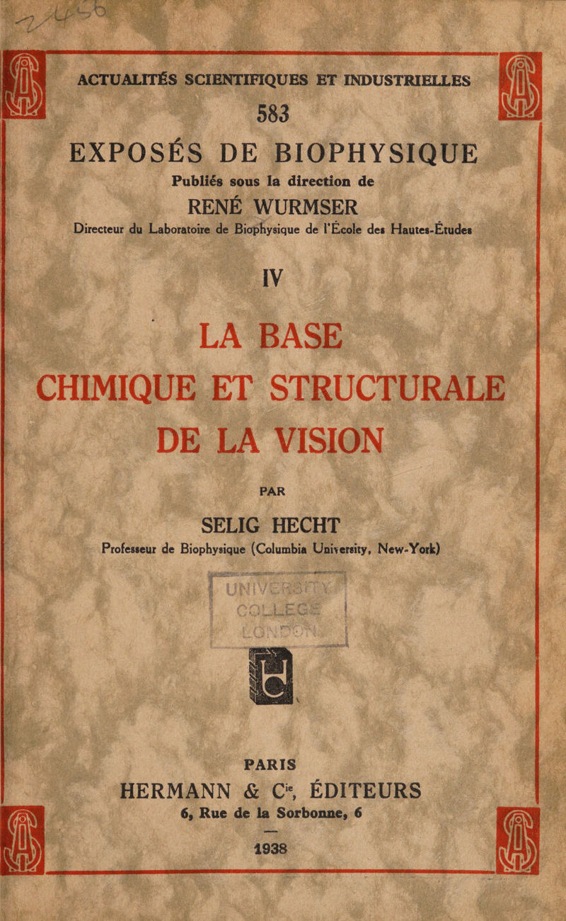 583 EXPOSÉS DE BIOPHYSIQUE Publiés sous la direction de RENÉ WURMSER Directeur du Laboratoire de Biophysique de l’Ecole de* Hautes-Etudes IV LA BASE CHIMIQUE ET STRUCTURALE DE LA VISION PAR SELIG HECHT Professeur de Biophysique (Columbia University, New-York) PARIS HERMANN & cf ÉDITEURS 6, Rue de la Sorbonne, 6 1938