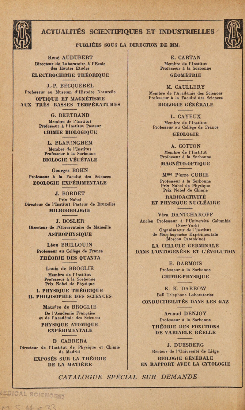 PUBLIÉES SOUS LA DIRECTION DE MM, René AUDUBERT Directeur de Laboratoire à l'Ecole des Hautes Etudes ÉLECTROCHIMIE THÉORIQUE J.-P. BECQUEREL Professeur au Muséum d’Histoire Naturelle OPTIQUE ET MAGNÉTISME AUX TRÈS BASSES TEMPÉRATURES G. BERTRAND Membre de P Institut Professeur à l’Institut Pasteur CHIMIE BIOLOGIQUE L. BLARINGHEM Membre de l’Institut Professeur à la Sorbonne BIOLOGIE VÉGÉTALE Georges BOHN Professeur à la Faculté des Sciences ZOOLOGIE EXPÉRIMENTALE J. BORDET Prix Nobel Directeur de l'Institut Pasteur de Bruxelles MICROBIOLOGIE J. BOSLER Directeur de l’Observatoire de Marseille ASTROPHYSIQUE Léon BRILLOUIN Professeur au Collège de France THÉORIE DES QUANTA Louis de BROGLIE Membre de l’Institut Professeur à la Sorbonne Prix Nobel de Physique I. PHYSIQUE THÉORIQUE II. PHILOSOPHIE DES SCIENCES Maurice de BROGLIE De l’Académie Française et de l’Académie des Sciences PHYSIQUE ATOMIQUE EXPÉRIMENTALE D CABRERA Directeur de l’Institut de Physique et Chimie de Madrid EXPOSÉS SUR LA THÉORIE DE LA MATIÈRE E. CARTAN Membre de l’Institut Professeur à la Sorbonne GÉOMÉTRIE M. CAULLERY Membre de l’Académie des Sciences Professeur à la Faculté des Sciences BIOLOGIE GÉNÉRALE L. CAYEUX Membre de l’Institut Professeur au Collège de France GÉOLOGIE A. COTTON Membre de l’Institut Professeur à la Sorbonne MAGNÉTO-OPTIQUE Mme p,*erre CURIE Professeur à la Sorbonne Prix Nobel de Physique Prix Nobel de Chimie RADIOACTIVITÉ ET PHYSIQUE NUCLÉAIRE Véra DANTCHAKOFF Ancien Professeur à l’Université Columbia (New-York) Organisateur de l’Institut de Morphogenèse Expérimentale (Moscou Ostankino) LA CELLULE GERMINALE DANS L’ONTOGENÈSE ET L’ÉVOLUTION E. DARMOIS Professeur à la Sorbonne CHIMIE-PHYSIQUE K. K. DARROW Bell Téléphoné Laboratories CONDUCTIBILITÉS DANS LES GAZ Arnaud DENJOY Professeur à la Sorbonne THÉORIE DES FONCTIONS DE VARIABLE RÉELLE J. DUESBERG Recteur de l’Université de Liège BIOLOGIE GÉNÉRALE EN RAPPORT AVEC LA CYTOLOGIE CATALOGUE SPÉCIAL SUR DEMANDE
