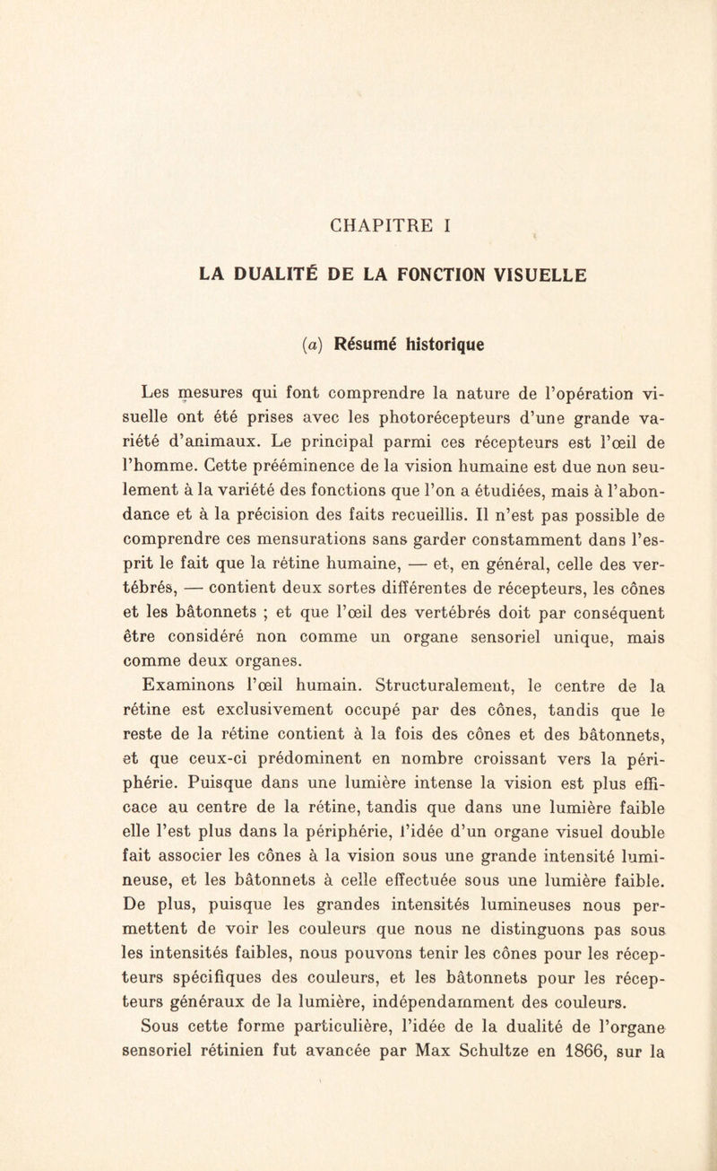 LA DUALITÉ DE LA FONCTION VISUELLE (a) Résumé historique Les mesures qui font comprendre la nature de l’opération vi¬ suelle ont été prises avec les photorécepteurs d’une grande va¬ riété d’animaux. Le principal parmi ces récepteurs est l’œil de l’homme. Cette prééminence de la vision humaine est due non seu¬ lement à la variété des fonctions que l’on a étudiées, mais à l’abon¬ dance et à la précision des faits recueillis. Il n’est pas possible de comprendre ces mensurations sans garder constamment dans l’es¬ prit le fait que la rétine humaine, — et, en général, celle des ver¬ tébrés, — contient deux sortes différentes de récepteurs, les cônes et les bâtonnets ; et que l’œil des vertébrés doit par conséquent être considéré non comme un organe sensoriel unique, mais comme deux organes. Examinons l’œil humain. Structuralement, le centre de la rétine est exclusivement occupé par des cônes, tandis que le reste de la rétine contient à la fois des cônes et des bâtonnets, et que ceux-ci prédominent en nombre croissant vers la péri¬ phérie. Puisque dans une lumière intense la vision est plus effi¬ cace au centre de la rétine, tandis que dans une lumière faible elle l’est plus dans la périphérie, l’idée d’un organe visuel double fait associer les cônes à la vision sous une grande intensité lumi¬ neuse, et les bâtonnets à celle effectuée sous une lumière faible. De plus, puisque les grandes intensités lumineuses nous per¬ mettent de voir les couleurs que nous ne distinguons pas sous les intensités faibles, nous pouvons tenir les cônes pour les récep¬ teurs spécifiques des couleurs, et les bâtonnets pour les récep¬ teurs généraux de la lumière, indépendamment des couleurs. Sous cette forme particulière, l’idée de la dualité de l’organe sensoriel rétinien fut avancée par Max Schultze en 1866, sur la