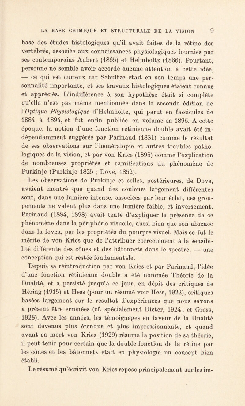 base des études histologiques qu’il avait faites de la rétine des vertébrés, associée aux connaissances physiologiques fournies par ses contemporains Aubert (1865) et Helmholtz (1866). Pourtant, personne ne semble avoir accordé aucune attention à cette idée, — ce qui est curieux car Schultze était en son temps une per¬ sonnalité importante, et ses travaux histologiques étaient connus et appréciés. L’indifférence à son hypothèse était si complète qu’elle n’est pas même mentionnée dans la seconde édition de Y Optique Physiologique d’Helmholtz, qui parut en fascicules de 1884 à 1894, et fut enfin publiée en volume en 1896. A cette époque, la notion d’une fonction rétinienne double avait été in¬ dépendamment suggérée par Parinaud (1881) comme le résultat de ses observations sur l’héméralopie et autres troubles patho¬ logiques de la vision, et par von Kries (1895) comme l’explication de nombreuses propriétés et ramifications du phénomène de Purkinje (Purkinje 1825 ; Dove, 1852). Les observations de Purkinje et celles, postérieures, de Dove, avaient montré que quand des couleurs largement différentes sont, dans une lumière intense, associées par leur éclat, ces grou¬ pements ne valent plus dans une lumière faible, et inversement. Parinaud (1884, 1898) avait tenté d’expliquer la présence de ce phénomène dans la périphérie visuelle, aussi bien que son absence dans la fovea, par les propriétés du pourpre visuel. Mais ce fut le mérite de von Kries que de l’attribuer correctement à la sensibi¬ lité différente des cônes et des bâtonnets dans le spectre, — une conception qui est restée fondamentale. Depuis sa réintroduction par von Kries et par Parinaud, l’idée d’une fonction rétinienne double a été nommée Théorie de la Dualité, et a persisté jusqu’à ce jour, en dépit des critiques de Hering (1915) et Hess (pour un résumé voir Hess, 1922), critiques basées largement sur le résultat d’expériences que nous savons à présent être erronées (cf. spécialement Dieter, 1924 ; et Gross, 1928). Avec les années, les témoignages en faveur de la Dualité sont devenus plus étendus et plus impressionnants, et quand avant sa mort von Kries (1929) résuma la position de sa théorie, il peut tenir pour certain que la double fonction de la rétine par les cônes et les bâtonnets était en physiologie un concept bien établi. Le résumé qu’écrivit von Kries repose principalement sur les im-