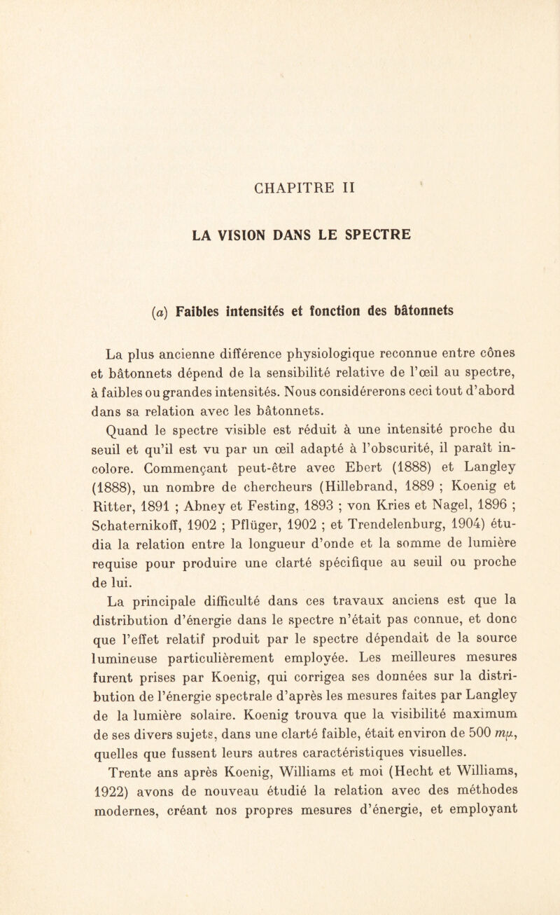 LA VISION DANS LE SPECTRE (a) Faibles intensités et fonction des bâtonnets La plus ancienne différence physiologique reconnue entre cônes et bâtonnets dépend de la sensibilité relative de l’œil au spectre, à faibles ou grandes intensités. Nous considérerons ceci tout d’abord dans sa relation avec les bâtonnets. Quand le spectre visible est réduit à une intensité proche du seuil et qu’il est vu par un œil adapté à l’obscurité, il paraît in¬ colore. Commençant peut-être avec Ebert (1888) et Langley (1888), un nombre de chercheurs (Hillebrand, 1889 ; Koenig et Ritter, 1891 ; Abney et Festing, 1893 ; von Kries et Nagel, 1896 ; Schaternikoff, 1902 ; Pflüger, 1902 ; et Trendelenburg, 1904) étu¬ dia la relation entre la longueur d’onde et la somme de lumière requise pour produire une clarté spécifique au seuil ou proche de lui. La principale difficulté dans ces travaux anciens est que la distribution d’énergie dans le spectre n’était pas connue, et donc que l’effet relatif produit par le spectre dépendait de la source lumineuse particulièrement employée. Les meilleures mesures furent prises par Koenig, qui corrigea ses données sur la distri¬ bution de l’énergie spectrale d’après les mesures faites par Langley de la lumière solaire. Koenig trouva que la visibilité maximum de ses divers sujets, dans une clarté faible, était environ de 500 my, quelles que fussent leurs autres caractéristiques visuelles. Trente ans après Koenig, Williams et moi (Hecht et Williams, 1922) avons de nouveau étudié la relation avec des méthodes modernes, créant nos propres mesures d’énergie, et employant