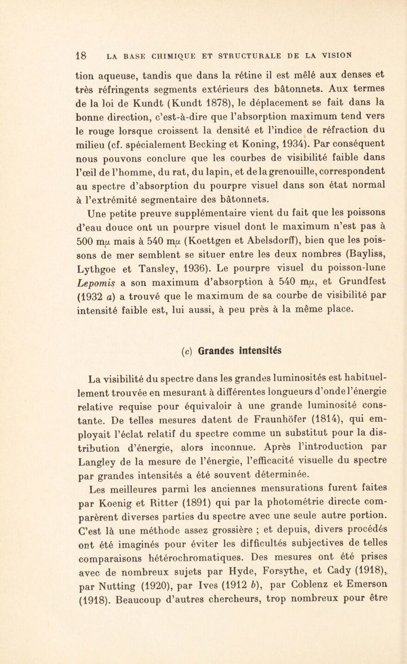 tion aqueuse, tandis que dans la rétine il est mêlé aux denses et très réfringents segments extérieurs des bâtonnets. Aux termes de la loi de Kundt (Kundt 1878), le déplacement se fait dans la bonne direction, c’est-à-dire que l’absorption maximum tend vers le rouge lorsque croissent la densité et l’indice de réfraction du milieu (cf. spécialement Becking et Koning, 1934). Par conséquent nous pouvons conclure que les courbes de visibilité faible dans l’œil de l’homme, du rat, du lapin, et de la grenouille, correspondent au spectre d’absorption du pourpre visuel dans son état normal à l’extrémité segmentaire des bâtonnets. Une petite preuve supplémentaire vient du fait que les poissons d’eau douce ont un pourpre visuel dont le maximum n’est pas à 500 mp mais à 540 mp. (Koettgen et Abelsdorfï), bien que les pois¬ sons de mer semblent se situer entre les deux nombres (Bayliss, Lythgoe et Tansley, 1936). Le pourpre visuel du poisson-lune Lepomis a son maximum d’absorption à 540 m/n, et Grundfest (1932 a) a trouvé que le maximum de sa courbe de visibilité par intensité faible est, lui aussi, à peu près à la même place. (c) Grandes Intensités La visibilité du spectre dans les grandes luminosités est habituel¬ lement trouvée en mesurant à différentes longueurs d’onde l’énergie relative requise pour équivaloir à une grande luminosité cons¬ tante. De telles mesures datent de Fraunhôfer (1814), qui em¬ ployait l’éclat relatif du spectre comme un substitut pour la dis¬ tribution d’énergie, alors inconnue. Après l’introduction par Langley de la mesure de l’énergie, l’efficacité visuelle du spectre par grandes intensités a été souvent déterminée. Les meilleures parmi les anciennes mensurations furent faites par Koenig et Ritter (1891) qui par la photométrie directe com¬ parèrent diverses parties du spectre avec une seule autre portion. C’est là une méthode assez grossière ; et depuis, divers procédés ont été imaginés pour éviter les difficultés subjectives de telles comparaisons hétérochromatiques. Des mesures ont été prises avec de nombreux sujets par Hyde, Forsythe, et Cady (1918), par Nutting (1920), par Ives (1912 à), par Coblenz et Emerson (1918). Beaucoup d’autres chercheurs, trop nombreux pour être