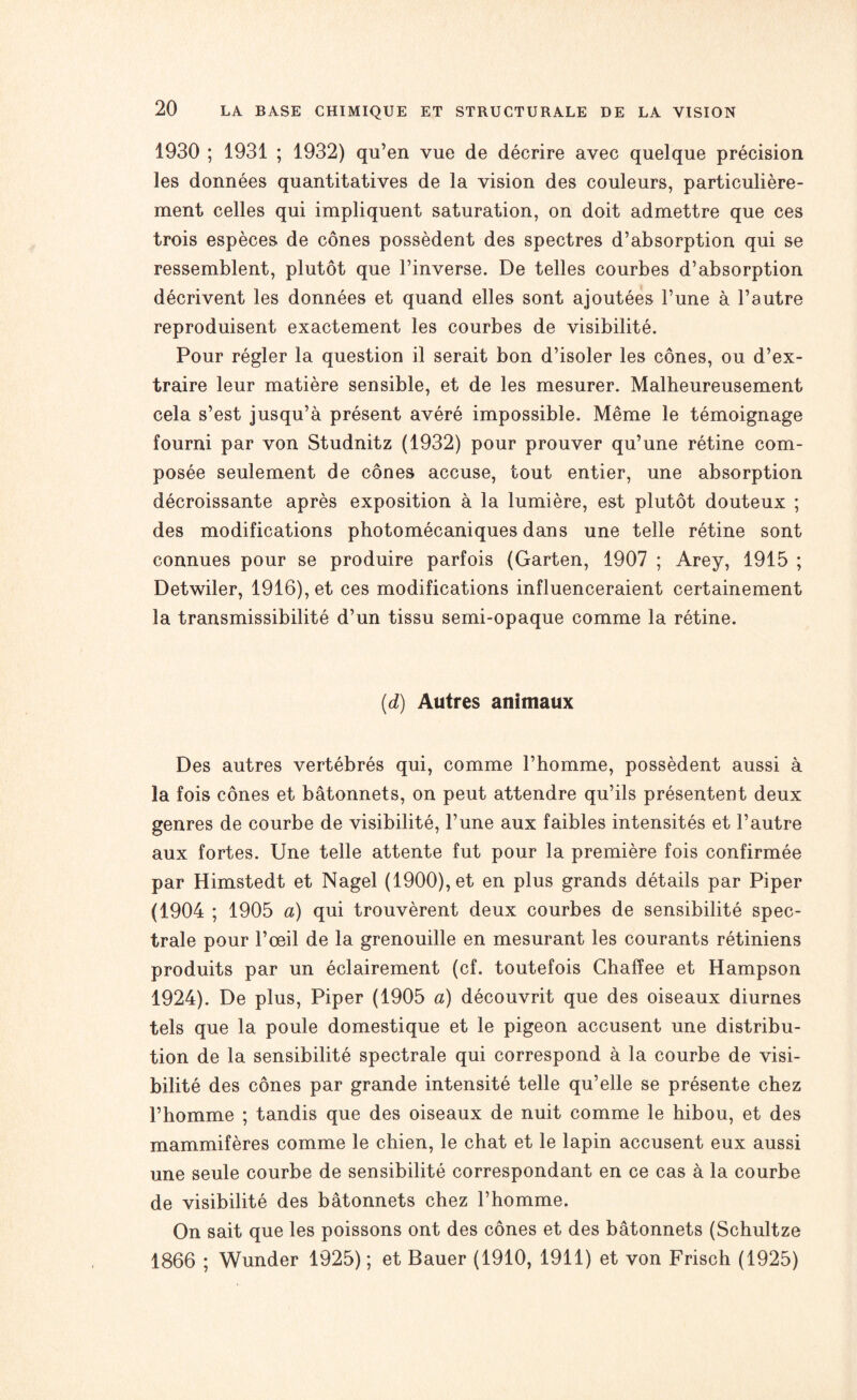 1930 ; 1931 ; 1932) qu’en vue de décrire avec quelque précision les données quantitatives de la vision des couleurs, particulière¬ ment celles qui impliquent saturation, on doit admettre que ces trois espèces de cônes possèdent des spectres d’absorption qui se ressemblent, plutôt que l’inverse. De telles courbes d’absorption décrivent les données et quand elles sont ajoutées l’une à l’autre reproduisent exactement les courbes de visibilité. Pour régler la question il serait bon d’isoler les cônes, ou d’ex¬ traire leur matière sensible, et de les mesurer. Malheureusement cela s’est jusqu’à présent avéré impossible. Même le témoignage fourni par von Studnitz (1932) pour prouver qu’une rétine com¬ posée seulement de cônes accuse, tout entier, une absorption décroissante après exposition à la lumière, est plutôt douteux ; des modifications photomécaniques dans une telle rétine sont connues pour se produire parfois (Garten, 1907 ; Arey, 1915 ; Detwiler, 1916), et ces modifications influenceraient certainement la transmissibilité d’un tissu semi-opaque comme la rétine. (d) Autres animaux Des autres vertébrés qui, comme l’homme, possèdent aussi à la fois cônes et bâtonnets, on peut attendre qu’ils présentent deux genres de courbe de visibilité, l’une aux faibles intensités et l’autre aux fortes. Une telle attente fut pour la première fois confirmée par Himstedt et Nagel (1900), et en plus grands détails par Piper (1904 ; 1905 a) qui trouvèrent deux courbes de sensibilité spec¬ trale pour l’œil de la grenouille en mesurant les courants rétiniens produits par un éclairement (cf. toutefois Chafïee et Hampson 1924). De plus, Piper (1905 a) découvrit que des oiseaux diurnes tels que la poule domestique et le pigeon accusent une distribu¬ tion de la sensibilité spectrale qui correspond à la courbe de visi¬ bilité des cônes par grande intensité telle qu’elle se présente chez l’homme ; tandis que des oiseaux de nuit comme le hibou, et des mammifères comme le chien, le chat et le lapin accusent eux aussi une seule courbe de sensibilité correspondant en ce cas à la courbe de visibilité des bâtonnets chez l’homme. On sait que les poissons ont des cônes et des bâtonnets (Schultze 1866 ; Wunder 1925) ; et Bauer (1910, 1911) et von Frisch (1925)