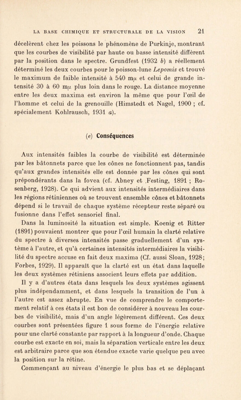 décelèrent chez les poissons le phénomène de Purkinje, montrant que les courbes de visibilité par haute ou basse intensité diffèrent par la position dans le spectre. Grundfest (1932 b) a réellement déterminé les deux courbes pour le poisson-lune Lepomis et trouvé le maximum de faible intensité à 540 my et celui de grande in¬ tensité 30 à 60 my plus loin dans le rouge. La distance moyenne entre les deux maxima est environ la même que pour l’œil de l’homme et celui de la grenouille (Himstedt et Nagel, 1900 ; cf. spécialement Kohlrausch, 1931 a). » (e) Conséquences Aux intensités faibles la courbe de visibilité est déterminée par les bâtonnets parce que les cônes ne fonctionnent pas, tandis qu’aux grandes intensités elle est donnée par les cônes qui sont prépondérants dans la fovea (cf. Abney et .Festing, 1891 ; Ro¬ senberg, 1928). Ce qui advient aux intensités intermédiaires dans les régions rétiniennes où se trouvent ensemble cônes et bâtonnets dépend si le travail de chaque système récepteur reste séparé ou fusionne dans l’effet sensoriel final. Dans la luminosité la situation est simple. Koenig et Ritter (1891) pouvaient montrer que pour l’œil humain la clarté relative du spectre à diverses intensités passe graduellement d’un sys¬ tème à l’autre, et qu’à certaines intensités intermédiaires la visibi¬ lité du spectre accuse en fait deux maxima (Cf. aussi Sloan, 1928; Forbes, 1929). Il apparaît que la clarté est un état dans laquelle les deux systèmes rétiniens associent leurs effets par addition. Il y a d’autres états dans lesquels les deux systèmes agissent plus indépendamment, et dans lesquels la transition de l’un à l’autre est assez abrupte. En vue de comprendre le comporte¬ ment relatif à ces états il est bon de considérer à nouveau les cour¬ bes de visibilité, mais d’un angle légèrement différent. Ces deux courbes sont présentées figure 1 sous forme de l’énergie relative pour une clarté constante par rapport à la longueur d’onde. Chaque courbe est exacte en soi, mais la séparation verticale entre les deux est arbitraire parce que son étendue exacte varie quelque peu avec la position sur la rétine. Commençant au niveau d’énergie le plus bas et se déplaçant