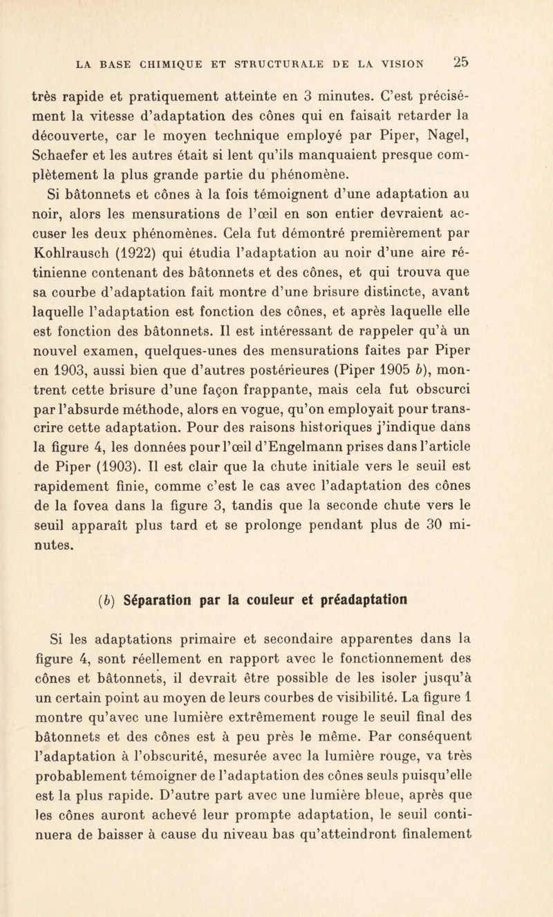 très rapide et pratiquement atteinte en 3 minutes. C’est précisé¬ ment la vitesse d’adaptation des cônes qui en faisait retarder la découverte, car le moyen technique employé par Piper, Nagel, Schaefer et les autres était si lent qu’ils manquaient presque com¬ plètement la plus grande partie du phénomène. Si bâtonnets et cônes à la fois témoignent d’une adaptation au noir, alors les mensurations de l’œil en son entier devraient ac¬ cuser les deux phénomènes. Cela fut démontré premièrement par Kohlrausch (1922) qui étudia l’adaptation au noir d’une aire ré¬ tinienne contenant des bâtonnets et des cônes, et qui trouva que sa courbe d’adaptation fait montre d’une brisure distincte, avant laquelle l’adaptation est fonction des cônes, et après laquelle elle est fonction des bâtonnets. Il est intéressant de rappeler qu’à un nouvel examen, quelques-unes des mensurations faites par Piper en 1903, aussi bien que d’autres postérieures (Piper 1905 à), mon¬ trent cette brisure d’une façon frappante, mais cela fut obscurci par l’absurde méthode, alors en vogue, qu’on employait pour trans¬ crire cette adaptation. Pour des raisons historiques j’indique dans la figure 4, les données pour l’œil d’Engelmann prises dans l’article de Piper (1903). Il est clair que la chute initiale vers le seuil est rapidement finie, comme c’est le cas avec l’adaptation des cônes de la fovea dans la figure 3, tandis que la seconde chute vers le seuil apparaît plus tard et se prolonge pendant plus de 30 mi¬ nutes. (b) Séparation par la couleur et préadaptation Si les adaptations primaire et secondaire apparentes dans la figure 4, sont réellement en rapport avec le fonctionnement des cônes et bâtonnets, il devrait être possible de les isoler jusqu’à un certain point au moyen de leurs courbes de visibilité. La figure 1 montre qu’avec une lumière extrêmement rouge le seuil final des bâtonnets et des cônes est à peu près le même. Par conséquent l’adaptation à l’obscurité, mesurée avec la lumière rouge, va très probablement témoigner de l’adaptation des cônes seuls puisqu’elle est la plus rapide. D’autre part avec une lumière bleue, après que les cônes auront achevé leur prompte adaptation, le seuil conti¬ nuera de baisser à cause du niveau bas qu’atteindront finalement