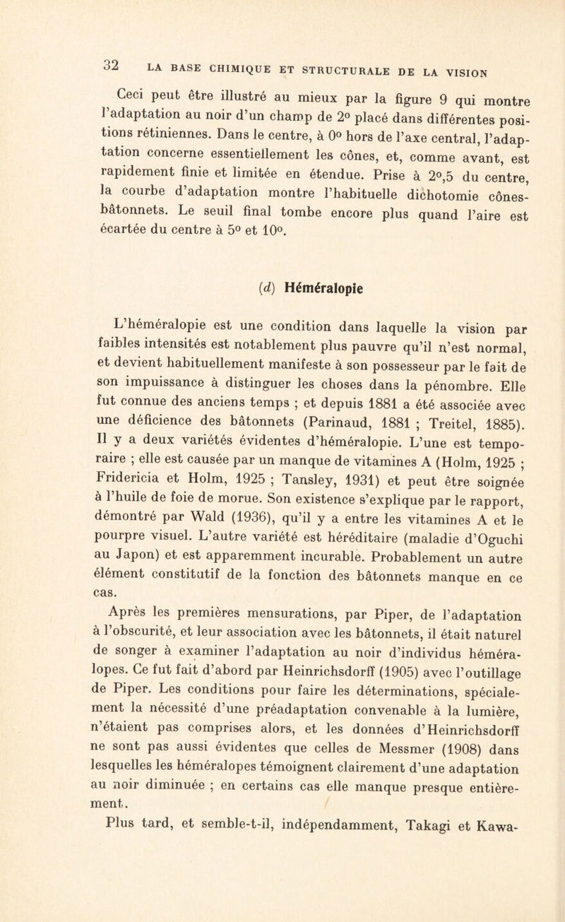 Ceci peut être illustré au mieux par la figure 9 qui montre l’adaptation au noir d’un champ de 2° placé dans différentes posi¬ tions rétiniennes. Dans le centre, à 0° hors de l’axe central, l’adap¬ tation concerne essentiellement les cônes, et, comme avant, est rapidement finie et limitée en étendue. Prise à 2°,5 du centre, la courbe d’adaptation montre l’habituelle dichotomie cônes- batonnets. Le seuil final tombe encore plus quand l’aire est écartée du centre à 5° et 10°. (d) Héméralopie L héméralopie est une condition dans laquelle la vision par faibles intensités est notablement plus pauvre qu’il n’est normal, et devient habituellement manifeste à son possesseur par le fait de son impuissance à distinguer les choses dans la pénombre. Elle fut connue des anciens temps * et depuis 1881 a été associée avec une déficience des bâtonnets (Parinaud, 1881 ; Treitel, 1885). Il y a deux variétés évidentes d’héméralopie. L’une est tempo¬ raire ; elle est causée par un manque de vitamines A (Holm, 1925 ; Fridericia et Holm, 1925 ; Tansley, 1931) et peut être soignée à l’huile de foie de morue. Son existence s’explique par le rapport, démontré par Wald (1936), qu’il y a entre les vitamines A et le pourpre visuel. L’autre variété est héréditaire (maladie d’Oguchi au Japon) et est apparemment incurable. Probablement un autre élément constitutif de la fonction des bâtonnets manque en ce cas. Après les premières mensurations, par Piper, de l’adaptation à l’obscurité, et leur association avec les bâtonnets, il était naturel de songer à examiner l’adaptation au noir d’individus héméra- lopes. Ce fut fait d’abord par Heinrichsdorff (1905) avec l’outillage de Piper. Les conditions pour faire les déterminations, spéciale¬ ment la nécessité d une préadaptation convenable a la lumière, n’étaient pas comprises alors, et les données d’Heinrichsdorff ne sont pas aussi évidentes que celles de Messmer (1908) dans lesquelles les héméralopes témoignent clairement d’une adaptation au noir diminuée ; en certains cas elle manque presque entière¬ ment . Plus tard, et semble-t-il, indépendamment, Takagi et Kawa-