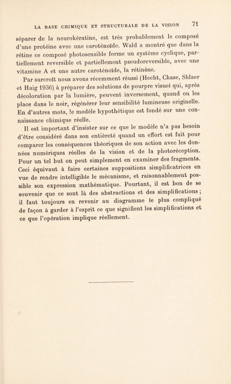 séparer de la neurokératine, est très probablement le composé d’une protéine avec une caroténoïde. Wald a montré que dans la rétine ce composé photosensible forme un système cyclique, par¬ tiellement réversible et partiellement pseudoreversible, avec une vitamine A et une autre caroténoïde, la rétinène. Par surcroît nous avons récemment réussi (Hecht, Chase, Shlaer et Haig 1936) à préparer des solutions de pourpre visuel qui, après décoloration par la lumière, peuvent inversement, quand on les place dans le noir, régénérer leur sensibilité lumineuse originelle. En d’autres mots, le modèle hypothétique est fondé sur une con¬ naissance chimique réelle. Il est important d’insister sur ce que le modèle n’a pas besoin d’être considéré dans son entièreté quand un effort est fait pour comparer les conséquences théoriques de son action avec les don¬ nées numériques réelles de la vision et de la photoréception. Pour un tel but on peut simplement en examiner des fragments. Ceci équivaut à faire certaines suppositions simplificatrices en vue de rendre intelligible le mécanisme, et raisonnablement pos¬ sible son expression mathématique. Pourtant, il est bon de se souvenir que ce sont là des abstractions et des simplifications ; il faut toujours en revenir au diagramme le plus compliqué de façon à garder à l’esprit ce que signifient les simplifications et ce que l’opération implique réellement.