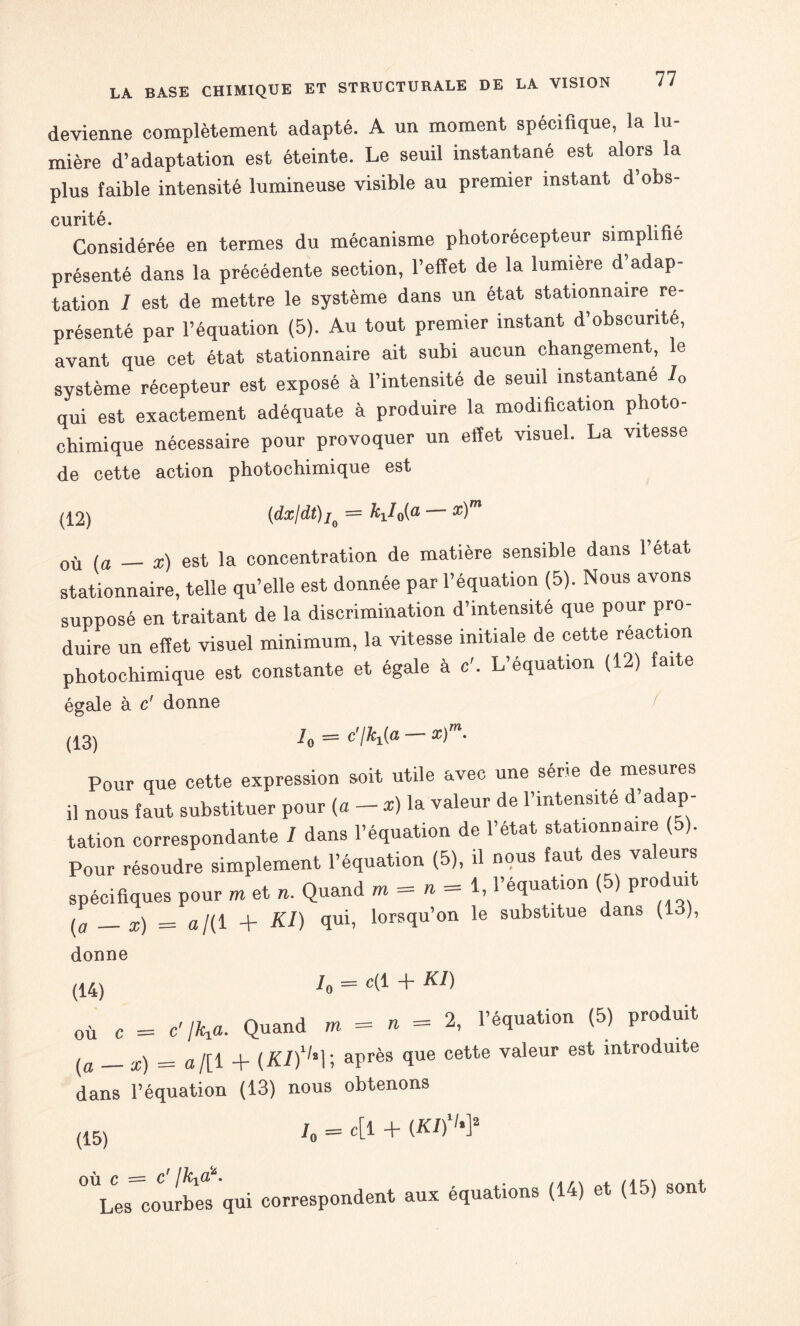 devienne complètement adapté. A un moment spécifique, la lu¬ mière d’adaptation est éteinte. Le seuil instantané est alors la plus faible intensité lumineuse visible au premier instant d’obs- cunté Considérée en termes du mécanisme photorécepteur simplifié présenté dans la précédente section, l’effet de la lumière d’adap¬ tation I est de mettre le système dans un état stationnaire re¬ présenté par l’équation (5). Au tout premier instant d’obscurité, avant que cet état stationnaire ait subi aucun changement, le système récepteur est exposé à l’intensité de seuil instantané 10 qui est exactement adéquate à produire la modification photo¬ chimique nécessaire pour provoquer un effet visuel. La vitesse de cette action photochimique est (12) (dx/dt) Io = — *)m où (a _ x) est la concentration de matière sensible dans l’état stationnaire, telle qu’elle est donnée par l’équation (5). Nous avons supposé en traitant de la discrimination d’intensité que pour pro¬ duire un effet visuel minimum, la vitesse initiale de cette réaction photochimique est constante et égale à c'. L’équation (12) faite égale à c' donne (13) h = c'IK(a x) • Pour que cette expression soit utile avec une série de mesures il nous faut substituer pour (a - *) la valeur de l’intensite d’adap¬ tation correspondante I dans l’équation de l’état stationnaire ( ). Pour résoudre simplement l’équation (5), il nous faut des valeurs spécifiques pour m et n. Quand m = « = 1, l’équation (5) produit ^ _£) _ a/(i + Kl) qui, lorsqu’on le substitue dans (lo), donne (14) h = c(* + KI) où C = C' IKa. Quand m = » = 2, l’équation (5) produit (a _ x) = o/[ 1 + (A/)1,al; après fiue cette valeur est mtrodulte dans l’équation (13) nous obtenons (15) 'o c[l + (A/)1'*]2 0ULes courbes qui correspondent aux équations (14) et (15) sont