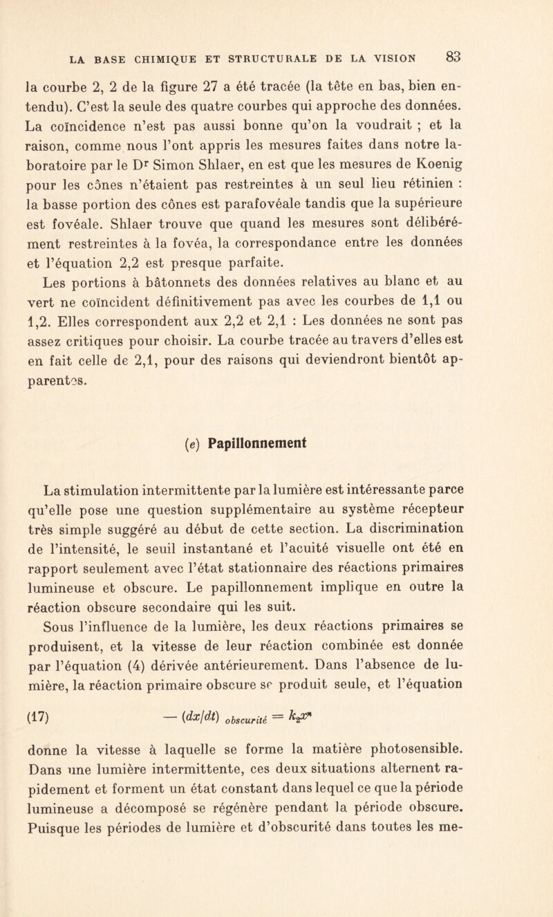 la courbe 2, 2 de la figure 27 a été tracée (la tête en bas, bien en¬ tendu). C’est la seule des quatre courbes qui approche des données. La coïncidence n’est pas aussi bonne qu’on la voudrait ; et la raison, comme nous l’ont appris les mesures faites dans notre la¬ boratoire par le Dr Simon Shlaer, en est que les mesures de Koenig pour les cônes n’étaient pas restreintes à un seul lieu rétinien : la basse portion des cônes est parafovéale tandis que la supérieure est fovéale. Shlaer trouve que quand les mesures sont délibéré¬ ment restreintes à la fovéa, la correspondance entre les données et l’équation 2,2 est presque parfaite. Les portions à bâtonnets des données relatives au blanc et au vert ne coïncident définitivement pas avec les courbes de 1,1 ou 1,2. Elles correspondent aux 2,2 et 2,1 : Les données ne sont pas assez critiques pour choisir. La courbe tracée au travers d’elles est en fait celle de 2,1, pour des raisons qui deviendront bientôt ap¬ parentes. (e) Papillonnement La stimulation intermittente par la lumière est intéressante parce qu’elle pose une question supplémentaire au système récepteur très simple suggéré au début de cette section. La discrimination de l’intensité, le seuil instantané et l’acuité visuelle ont été en rapport seulement avec l’état stationnaire des réactions primaires lumineuse et obscure. Le papillonnement implique en outre la réaction obscure secondaire qui les suit. Sous l’influence de la lumière, les deux réactions primaires se produisent, et la vitesse de leur réaction combinée est donnée par l’équation (4) dérivée antérieurement. Dans l’absence de lu¬ mière, la réaction primaire obscure se produit seule, et l’équation (17) {dx/dt) obscurité ^2^* donne la vitesse à laquelle se forme la matière photosensible. Dans une lumière intermittente, ces deux situations alternent ra¬ pidement et forment un état constant dans lequel ce que la période lumineuse a décomposé se régénère pendant la période obscure. Puisque les périodes de lumière et d’obscurité dans toutes les me-