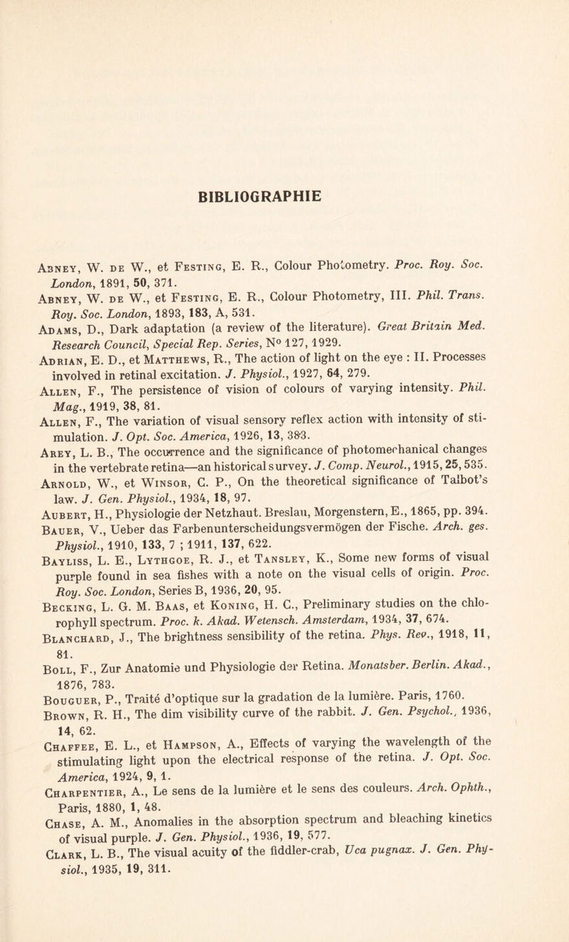 BIBLIOGRAPHIE A3NEY, W. DE W., et Festing, E. R., Golour Photometry. Proc. Roy. Soc. London, 1891, 50, 371. Abney, W. de W., et Festing, E. R., Golour Photometry, III. Phil. Trans. Roy. Soc. London, 1893, 183, A, 531. Adams, D., Dark adaptation (a review of the literature). Great Britain Med. Research Council, Spécial Rep. Sériés, N° 127, 1929. Adrian, E. D., et Matthews, R., The action of light on the eye : II. Processes involved in retinal excitation. J. Physiol., 1927, 64, 279. Allen, F., The persistence of vision of colours of varying intensity. Phil. Mag., 1919, 38, 81. Allen, F., The variation of visual sensory reflex action with intensity of sti¬ mulation. J. Opt. Soc. America, 1926, 13, 38*3. Arey, L. B., The occurrence and the significance of photomechanical changes in the vertebrate retina—an historical survey. J. Comp. Neurol., 1915,25,535. Arnold, W., et Winsor, G. P., On the theoretical significance of Talbot’s law. J. Gen. Physiol., 1934, 18, 97. Aubert, H., Physiologie der Netzhaut. Breslau, Morgenstern, E., 1865, pp. 394. Bauer, V., Ueber das Farbenunterscheidungsvermogen der Fische. Arch. ges. Physiol., 1910, 133, 7 ; 1911, 137, 622. Bayliss, L. E., Lythgoe, R. J., et Tansley, K., Some new forms of visual purple found in sea fishes with a note on the visual cells of origin. Proc. Roy. Soc. London, Sériés B, 1936, 20, 95. Becking, L. G. M. Baas, et Koning, H. G., Preliminary studies on the chlo- rophyll spectrum. Proc. k. Akad. Wetensch. Amsterdam, 1934, 37, 674. Blanchard, J., The brightness sensibility of the retina. Phys. Rev., 1918, 11, 81. Boll, F., Zur Anatomie und Physiologie der Retina. Monatsber. Berlin. Akad., 1876, 783. Bouguer, P., Traité d’optique sur la gradation de la lumière. Paris, 1760. Brown, R. H., The dim visibility curve of the rabbit. J. Gen. Psychol1936, 14, 62. Chaffee, E. L., et Hampson, A., Efïects of varying the wavelength of the stimulating light upon the electrical response of the retina. J. Opt. Soc. America, 1924, 9, 1. Charpentier, A., Le sens de la lumière et le sens des couleurs. Arch. Ophth., Paris, 1880, 1, 48. Chase, A. M., Anomalies in the absorption spectrum and bleaching kinetics of visual purple. J. Gen. Physiol., 1936, 19, 577. Clark, L. B., The visual acuity of the fiddler-crab, Uca pugnax. J. Gen. Phy¬