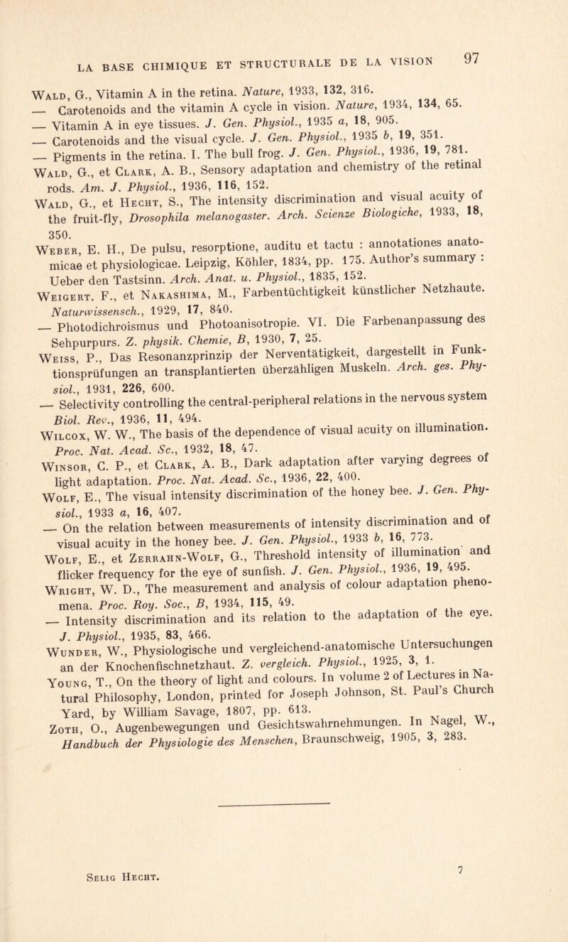 Wald, G., Vitamin A in the retina. Nature, 1933, 132, 316. — Carotenoids and the vitamin A cycle in vision. Nature, 1934, 134, 65. _ Vitamin A in eye tissues. J. Gen. Physiol., 1935 a, 18, 905. — Carotenoids and the visual cycle. J. Gen. Physiol., 1935 b, 19, 351. — Pigments in the retina. I. The bull frog. J. Gen. Physiol, 1936, 19, 781. Wald, G., et Clark, A. B., Sensory adaptation and chemistry of the retina rods. Am. J. Physiol., 1936, 116, 152. . . , Wald, G., et Hecht, S., The intensity discrimination and Visual acuity o the fruit-fly, Drosophila melanogaster. Arch. Scienze Biologiche, 1933, 18, 350. Weber, E. H., De pulsu, resorptione, auditu et tactu : annotationes anato- micae et physiologicae. Leipzig, Kôhler, 1834, pp. 175. Author’s summary . Ueber den Tastsinn. Arch. Anat. u. Physiol., 1835, 152. Weigert, F., et Nakashima, M., Farbentüchtigkeit künstlicher Netzhaute. Naturwissensch., 1929, 17, 840. — Photodichroismus und Photoanisotropie. VI. Die Farbenanpassung des Sehpurpurs. Z. physik. Chemie, B, 1930, 7, 25. „ , Weiss, P., Das Resonanzprinzip der Nerventâtigkeit, dargestel t in un tionsprüfungen an transplantierten überzâhligen Muskeln. Arch. ges. Phy¬ siol., 1931, 226, 600. . — Selectivity controlling the central-peripheral relations m the nervous System Biol. Rev., 1936, 11, 494. . Wilcox, W. W., The basis of the dependence of visual acuity on illumination. Proc. Nat. Acad. Sc., 1932, 18, 47. f Winsor, G. P., et Clark, A. B., Dark adaptation after varymg degrees of light adaptation. Proc. Nat. Acad. Sc., 1936, 22, 400. Wolf, E., The visual intensity discrimination of the honey bee. J. Gen. Phy¬ siol., 1933 a, 16, 407. . — On the relation between measurements of intensity discrimination and o visual acuity in the honey bee. J. Gen. Physiol., 1933 b, 16, 773. Wolf, E., et Zerrahn-Wolf, G., Threshold intensity of illumination an flicker frequency for the eye of sunfish. J. Gen. Physiol., 1936, 19, 495. Wright, W. D., The measurement and analysis of colour adaptation p eno- mena. Proc. Roy. Soc., B, 1934, 115, 49. — Intensity discrimination and its relation to the adaptation of the eye. J. Physiol., 1935, 83, 466. , Wunder, W., Physiologische und vergleichend-anatomische Untersuchungen an der Knochenfischnetzhaut. Z. vergleich. Physiol, 1925, 3, 1. Young, T., On the theory of light and colours. In volume 2 of Lectures m Na- tural Philosophy, London, printed for Joseph Johnson, St. Pauls urc Yard, by William Savage, 1807, pp. 613. Zoth, O., Augenbewegungen und Gesichtswahrnehmungen. n âge , •> Handbuch der Physiologie des Menschen, Braunschweig, 1905, 3, 283. Selig Hecht. 7