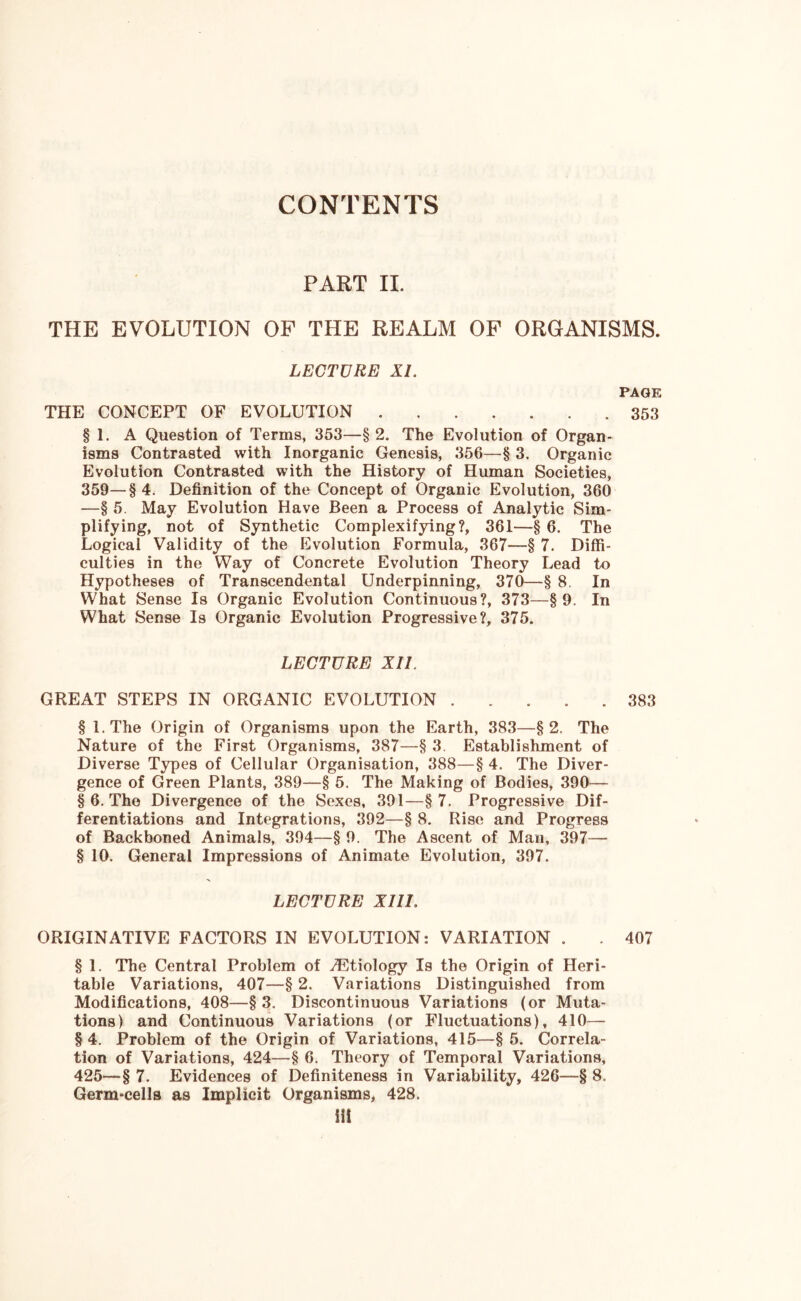 CONTENTS PART II. THE EVOLUTION OF THE REALM OF ORGANISMS. LECTURE XL PAGE THE CONCEPT OF EVOLUTION ....... 353 § I. A Question of Terms, 353—§ 2. The Evolution of Organ- isms Contrasted with Inorganic Genesis, 356—§ 3. Organic Evolution Contrasted with the History of Human Societies, 359—§ 4. Definition of the Concept of Organic Evolution, 360 —§ 5. May Evolution Have Been a Process of Analytic Sim- plifying, not of Synthetic Complexifying?, 361—§ 6. The Logical Validity of the Evolution Formula, 367—§ 7. Diffi- culties in the Way of Concrete Evolution Theory Lead to Hypotheses of Transcendental Underpinning, 370—§ 8. In What Sense Is Organic Evolution Continuous?, 373—§9. In What Sense Is Organic Evolution Progressive?, 375. LECTURE XII. GREAT STEPS IN ORGANIC EVOLUTION ..... 383 §I.The Origin of Organisms upon the Earth, 383—§2. The Nature of the First Organisms, 387—§ 3. Establishment of Diverse Types of Cellular Organisation, 388—§ 4. The Diver- gence of Green Plants, 389—§ 5. The Making of Bodies, 390— § 6. The Divergence of the Sexes, 391—§7. Progressive Dif- ferentiations and Integrations, 392—§ 8. Rise and Progress of Backboned Animals, 394—§ 9. The Ascent of Man, 397— § 10. General Impressions of Animate Evolution, 397. LECTURE XIII. ORIGINATIVE FACTORS IN EVOLUTION: VARIATION . . 407 § 1. The Central Problem of ./Etiology Is the Origin of Heri- table Variations, 407—§ 2. Variations Distinguished from Modifications, 408—§3. Discontinuous Variations (or Muta- tions) and Continuous Variations (or Fluctuations), 410— § 4. Problem of the Origin of Variations, 415—§ 5. Correla- tion of Variations, 424—§ 6. Theory of Temporal Variations, 425-— § 7. Evidences of Definiteness in Variability, 426—§ 8. Germ-cells as Implicit Organisms, 428. Hi