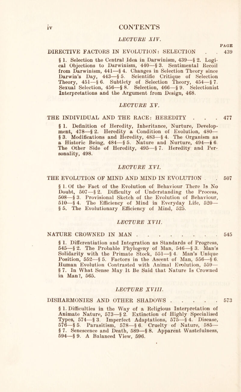 LECTURE XIV. PAGE DIRECTIVE FACTORS IN EVOLUTION: SELECTION . . 439 § 1. Selection the Central Idea in Darwinism, 439—§ 2. Logi- cal Objections to Darwinism, 440—§ 3. Sentimental Recoil from Darwinism, 441—§ 4. Changes in Selection Theory since Darwin’s Day, 443—§ 5. Scientific Critique of Selection Theory, 451—§ 6. Subtlety of Selection Theory, 454—§ 7. Sexual Selection, 456—§ 8. Selection, 466—§ 9. Selectionist Interpretations and the Argument from Design, 468. LECTURE XV. THE INDIVIDUAL AND THE RACE: HEREDITY ... 477 § 1. Definition of Heredity, Inheritance, Nurture, Develop- ment, 478—§ 2. Heredity a Condition of Evolution, 480— § 3. Modifications and Heredity, 483—§ 4. The Organism as a Historic Being, 484—§ 5. Nature and Nurture, 494—§ 6 The Other Side of Heredity, 495—§ 7. Heredity and Per- sonality, 498. LECTURE XVI. THE EVOLUTION OF MIND AND MIND IN EVOLUTION . 507 § 1. Of the Fact of the Evolution of Behaviour There Is No Doubt, 507—§ 2. Difficulty of Understanding the Process, 508—§ 3. Provisional Sketch of the Evolution of Behaviour, 510—-§ 4. The Efficiency of Mind in Everyday Life, 520— § 5. The Evolutionary Efficiency of Mind, 525. LECTURE XVII. NATURE CROWNED IN MAN 545 § 1. Differentiation and Integration as Standards of Progress, 545—§ 2. The Probable Phylogeny of Man, 546—§ 3. Man’s Solidarity with the Primate Stock, 551—§ 4. Man’s Unique Position, 552—§ 5. Factors in the Ascent of Man, 556—§ 6. Human Evolution Contrasted with Animal Evolution, 559— § 7. In What Sense May It Be Said that Nature Is Crowned in Man?, 565. LECTURE XVIII. DISHARMONIES AND OTHER SHADOWS 573 § 1. Difficulties in the Way of a Religious Interpretation of Animate Nature, 573—§ 2. Extinction of Highly Specialised Types, 574—§ 3. Imperfect Adaptations, 575—§ 4. Disease, 576—§ 5. Parasitism, 578—§ 6. Cruelty of Nature, 585— § 7. Senescence and Death, 589—§ 8. Apparent Wastefulness, 594—§ 9. A Balanced View, 596.