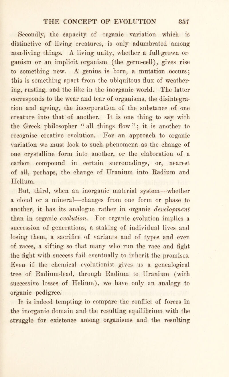 Secondly, the capacity of organic variation which is distinctive of living creatures, is only adumbrated among non-living things. A living unity, whether a full-grown or- ganism or an implicit organism (the germ-cell), gives rise to something new. A genius is born, a mutation occurs; this is something apart from the ubiquitous flux of weather- ing, rusting, and the like in the inorganic world. The latter corresponds to the wear and tear of organisms, the disintegra- tion and ageing, the incorporation of the substance of one creature into that of another. It is one thing to say with the Greek philosopher a all things flow ”; it is another to recognise creative evolution. For an approach to organic variation we must look to such phenomena as the change of one crystalline form into another, or the elaboration of a carbon compound in certain surroundings, or, nearest of all, perhaps, the change of Uranium into Radium and Helium. But, third, when an inorganic material system—whether a cloud or a mineral—changes from one form or phase to another, it has its analogue rather in organic development than in organic evolution. For organic evolution implies a succession of generations, a staking of individual lives and losing them, a sacrifice of variants and of types and even of races, a sifting so that many who run the race and fight the fight with success fail eventually to inherit the promises. Even if the chemical evolutionist gives us a genealogical tree of Radium-lead, through Radium to Uranium (with successive losses of Helium), we have only an analogy to organic pedigree. It is indeed tempting co compare the conflict of forces in the inorganic domain and the resulting equilibrium with the struggle for existence among organisms and the resulting