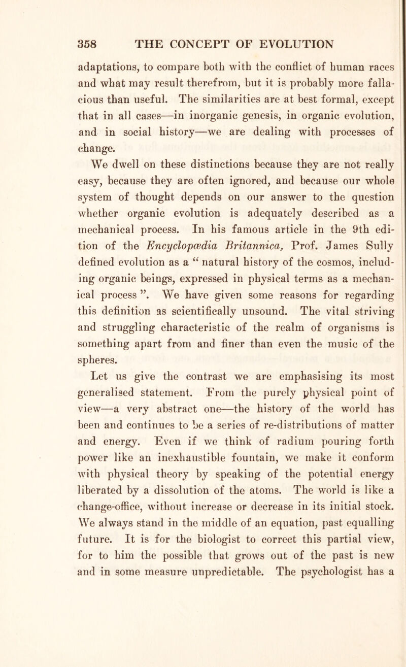 adaptations, to compare both with the conflict of human races and what may result therefrom, hut it is probably more falla- cious than useful. The similarities are at best formal, except that in all cases—in inorganic genesis, in organic evolution, and in social history—-we are dealing with processes of change. We dwell on these distinctions because they are not really easy, because they are often ignored, and because our whole system of thought depends on our answer to the question whether organic evolution is adequately described as a mechanical process. In his famous article in the 9th edi- tion of the Encyclopcedia Britannica, Prof. James Sully defined evolution as a “ natural history of the cosmos, includ- ing organic beings, expressed in physical terms as a mechan- ical process ”. We have given some reasons for regarding this definition as scientifically unsound. The vital striving and struggling characteristic of the realm of organisms is something apart from and finer than even the music of the spheres. Let us give the contrast we are emphasising its most generalised statement. From the purely physical point of view—a very abstract one—the history of the world has been and continues to be a series of re-distributions of matter and energy. Even if we think of radium pouring forth power like an inexhaustible fountain, we make it conform with physical theory by speaking of the potential energy liberated by a dissolution of the atoms. The world is like a change-office, without increase or decrease in its initial stock. We always stand in the middle of an equation, past equalling future. It is for the biologist to correct this partial view, for to him the possible that grows out of the past is new and in some measure unpredictable. The psychologist has a