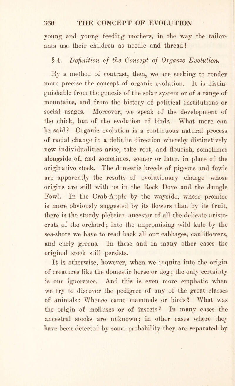 young and young feeding mothers, in the way the tailor- ants use their children as needle and thread! § 4. Definition of the Concept of Or game Evolution. By a method of contrast, then, we are seeking to render more precise the concept of organic evolution. It is distin- guishable from the genesis of the solar system or of a range of mountains, and from the history of political institutions or social usages. Moreover, we speak of the development of the chick, but of the evolution of birds. What more can be said ? Organic evolution is a continuous natural process of racial change in a definite direction whereby distinctively new individualities arise, take root, and flourish, sometimes alongside of, and sometimes, sooner or later, in place of the originative stock. The domestic breeds of pigeons and fowls are apparently the results of evolutionary change whose origins are still with us in the Bock Dove and the Jungle Fowl. In the Crab-Apple by the wayside, whose promise is more obviously suggested by its flowers than by its fruit, there is the sturdy plebeian ancestor of all the delicate aristo- crats of the orchard; into the unpromising wild kale by the sea-shore we have to read back all our cabbages, cauliflowers, and curly greens. In these and in many other cases the original stock still persists. It is otherwise, however, when we inquire into the origin of creatures like the domestic horse or dog; the only certainty is our ignorance. And this is even more emphatic when we try to discover the pedigree of any of the great classes of animals: Whence came mammals or birds? What was the origin of molluscs or of insects? In many cases the ancestral stocks are unknown; in other cases where they have been detected by some probability they are separated by