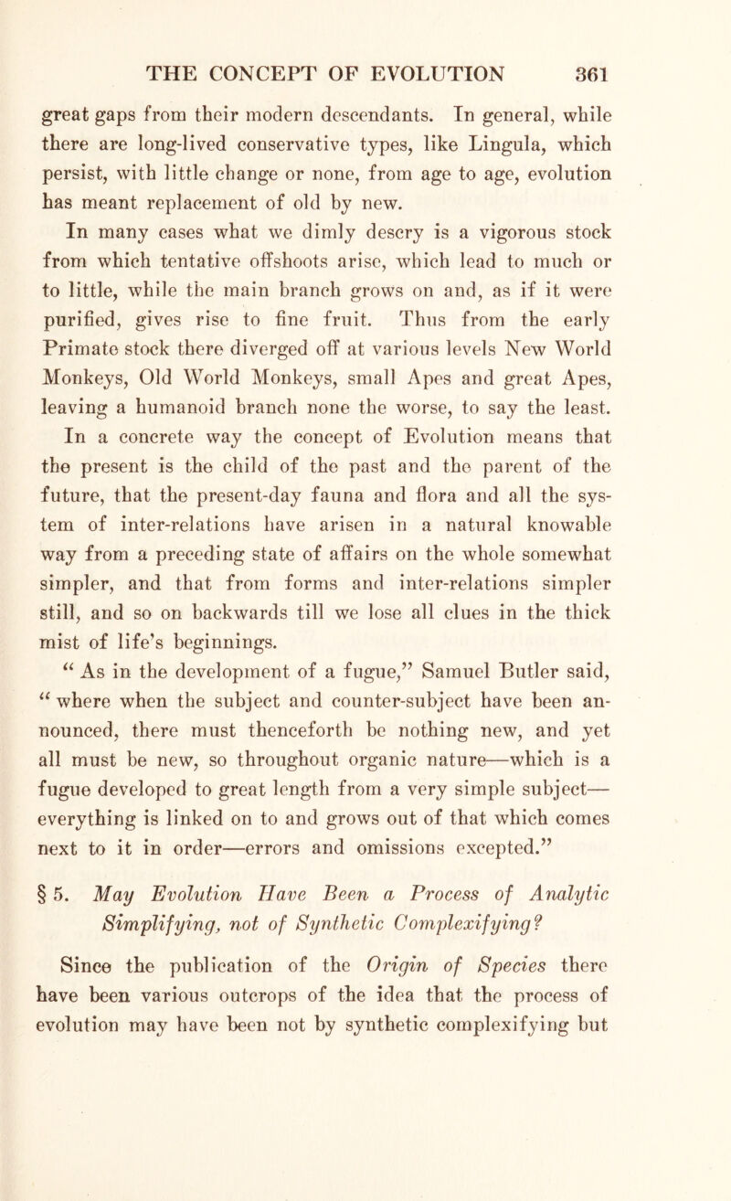 great gaps from their modern descendants. In general, while there are long-lived conservative types, like Lingula, which persist, with little change or none, from age to age, evolution has meant replacement of old by new. In many cases what we dimly descry is a vigorous stock from which tentative offshoots arise, which lead to much or to little, while the main branch grows on and, as if it were purified, gives rise to fine fruit. Thus from the early Primate stock there diverged off at various levels New World Monkeys, Old World Monkeys, small Apes and great Apes, leaving a humanoid branch none the worse, to say the least. In a concrete way the concept of Evolution means that the present is the child of the past and the parent of the future, that the present-day fauna and flora and all the sys- tem of inter-relations have arisen in a natural knowable way from a preceding state of affairs on the whole somewhat simpler, and that from forms and inter-relations simpler still, and so on backwards till we lose all clues in the thick mist of life’s beginnings. “ As in the development of a fugue,” Samuel Butler said, u where when the subject and counter-subject have been an- nounced, there must thenceforth be nothing new, and yet all must be new, so throughout organic nature—which is a fugue developed to great length from a very simple subject— everything is linked on to and grows out of that which comes next to it in order—errors and omissions excepted.” § 5. May Evolution Have Been a Process of Analytic Simplifying, not of Synthetic Complexifying? Since the publication of the Origin of Species there have been various outcrops of the idea that the process of evolution may have been not by synthetic complexifying but