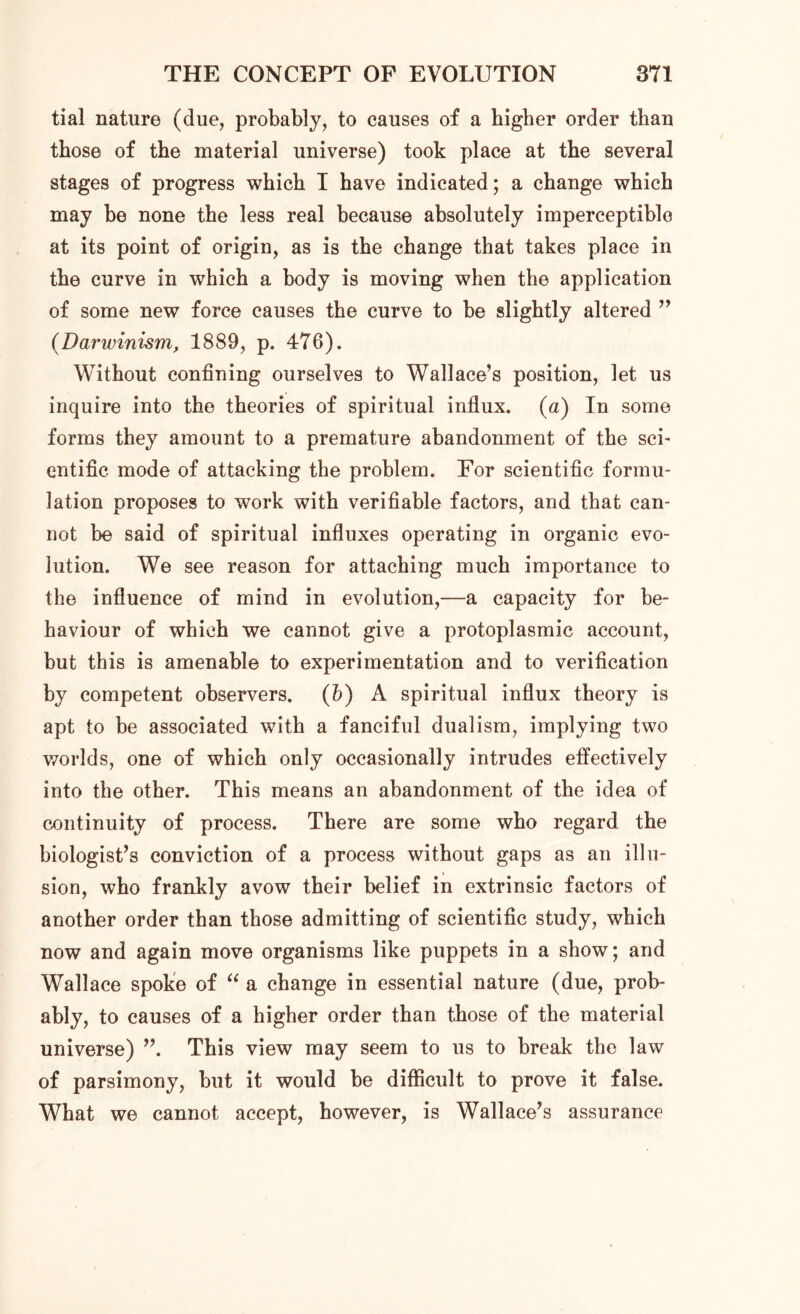 tial nature (due, probably, to causes of a higher order than those of the material universe) took place at the several stages of progress which I have indicated; a change which may be none the less real because absolutely imperceptible at its point of origin, as is the change that takes place in the curve in which a body is moving when the application of some new force causes the curve to be slightly altered ” (Darwinism, 1889, p. 476). Without confining ourselves to Wallace’s position, let us inquire into the theories of spiritual influx. (a) In some forms they amount to a premature abandonment of the sci- entific mode of attacking the problem. For scientific formu- lation proposes to work with verifiable factors, and that can- not be said of spiritual influxes operating in organic evo- lution. We see reason for attaching much importance to the influence of mind in evolution,—a capacity for be- haviour of which we cannot give a protoplasmic account, but this is amenable to experimentation and to verification by competent observers. (b) A spiritual influx theory is apt to be associated with a fanciful dualism, implying two worlds, one of which only occasionally intrudes effectively into the other. This means an abandonment of the idea of continuity of process. There are some who regard the biologist’s conviction of a process without gaps as an illu- sion, who frankly avow their belief in extrinsic factors of another order than those admitting of scientific study, which now and again move organisms like puppets in a show; and Wallace spoke of “ a change in essential nature (due, prob- ably, to causes of a higher order than those of the material universe) ”. This view may seem to us to break the law of parsimony, but it would be difficult to prove it false. What we cannot accept, however, is Wallace’s assurance
