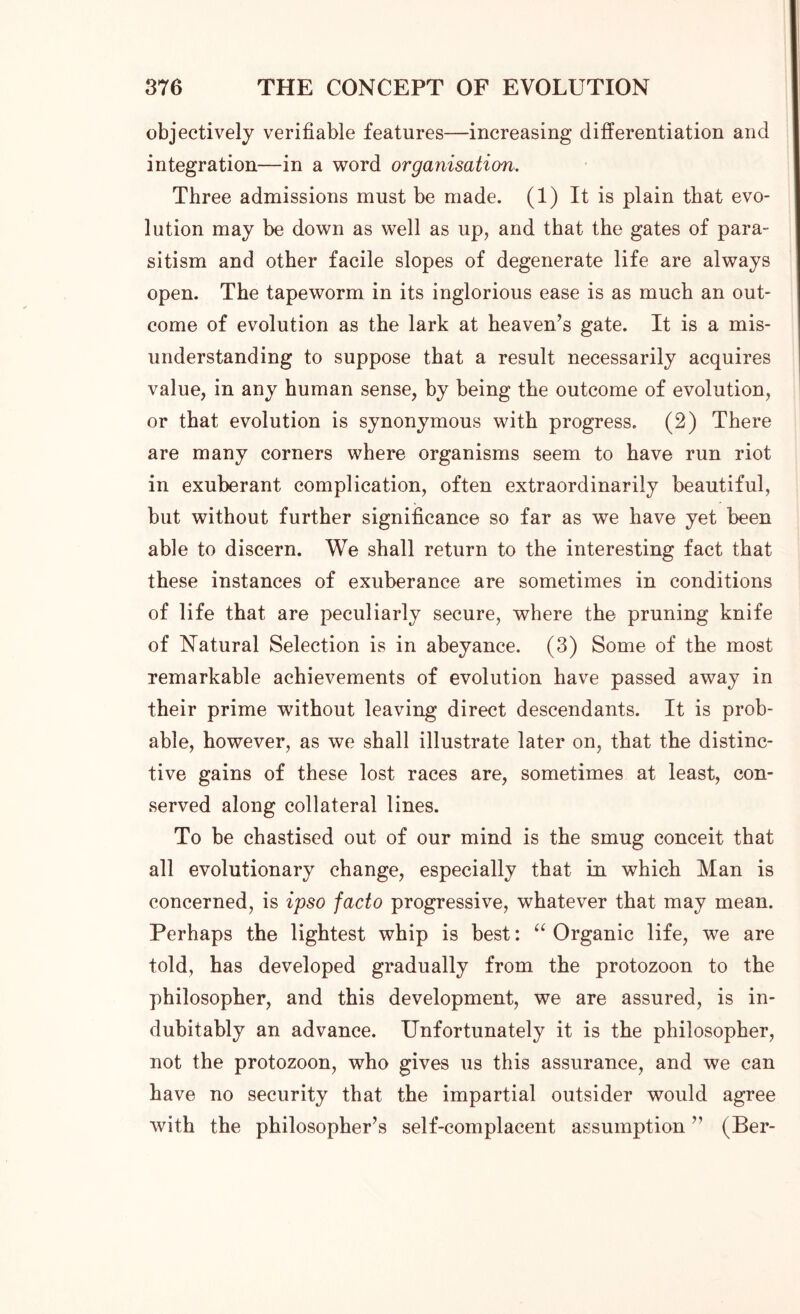 objectively verifiable features—increasing differentiation and integration—in a word organisation. Three admissions must be made. (1) It is plain that evo- lution may be down as well as up, and that the gates of para- sitism and other facile slopes of degenerate life are always open. The tapeworm in its inglorious ease is as much an out- come of evolution as the lark at heaven’s gate. It is a mis- understanding to suppose that a result necessarily acquires value, in any human sense, by being the outcome of evolution, or that evolution is synonymous with progress. (2) There are many corners where organisms seem to have run riot in exuberant complication, often extraordinarily beautiful, but without further significance so far as we have yet been able to discern. We shall return to the interesting fact that these instances of exuberance are sometimes in conditions of life that are peculiarly secure, where the pruning knife of Natural Selection is in abeyance. (3) Some of the most remarkable achievements of evolution have passed away in their prime without leaving direct descendants. It is prob- able, however, as we shall illustrate later on, that the distinc- tive gains of these lost races are, sometimes at least, con- served along collateral lines. To be chastised out of our mind is the smug conceit that all evolutionary change, especially that in which Man is concerned, is ipso facto progressive, whatever that may mean. Perhaps the lightest whip is best: “ Organic life, we are told, has developed gradually from the protozoon to the philosopher, and this development, we are assured, is in- dubitably an advance. Unfortunately it is the philosopher, not the protozoon, who gives us this assurance, and we can have no security that the impartial outsider would agree with the philosopher’s self-complacent assumption ” (Ber-
