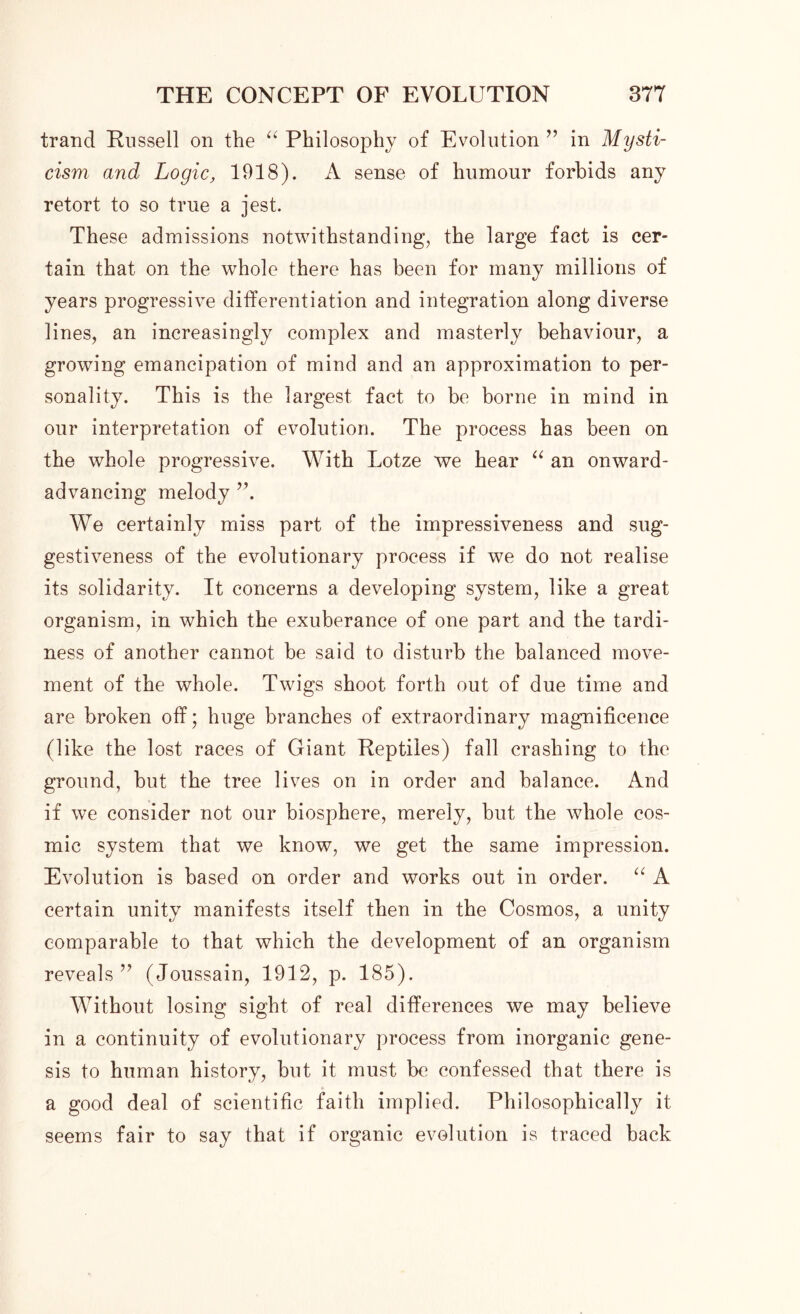 trand Russell on the “ Philosophy of Evolution ” in Mysti- cism and Logic, 1918). A sense of humour forbids any retort to so true a jest. These admissions notwithstanding, the large fact is cer- tain that on the whole there has been for many millions of years progressive differentiation and integration along diverse lines, an increasingly complex and masterly behaviour, a growing emancipation of mind and an approximation to per- sonality. This is the largest fact to be borne in mind in our interpretation of evolution. The process has been on the whole progressive. With Lotze we hear “ an onward- advancing melody We certainly miss part of the impressiveness and sug- gestiveness of the evolutionary process if we do not realise its solidarity. It concerns a developing system, like a great organism, in which the exuberance of one part and the tardi- ness of another cannot be said to disturb the balanced move- ment of the whole. Twigs shoot forth out of due time and are broken off; huge branches of extraordinary magnificence (like the lost races of Giant Reptiles) fall crashing to the ground, but the tree lives on in order and balance. And if we consider not our biosphere, merely, but the whole cos- mic system that we know, we get the same impression. Evolution is based on order and works out in order. “ A certain unity manifests itself then in the Cosmos, a unity comparable to that which the development of an organism reveals ” (Joussain, 1912, p. 185). Without losing sight of real differences we may believe in a continuity of evolutionary process from inorganic gene- sis to human history, but it must be confessed that there is a good deal of scientific faith implied. Philosophically it seems fair to say that if organic evolution is traced back
