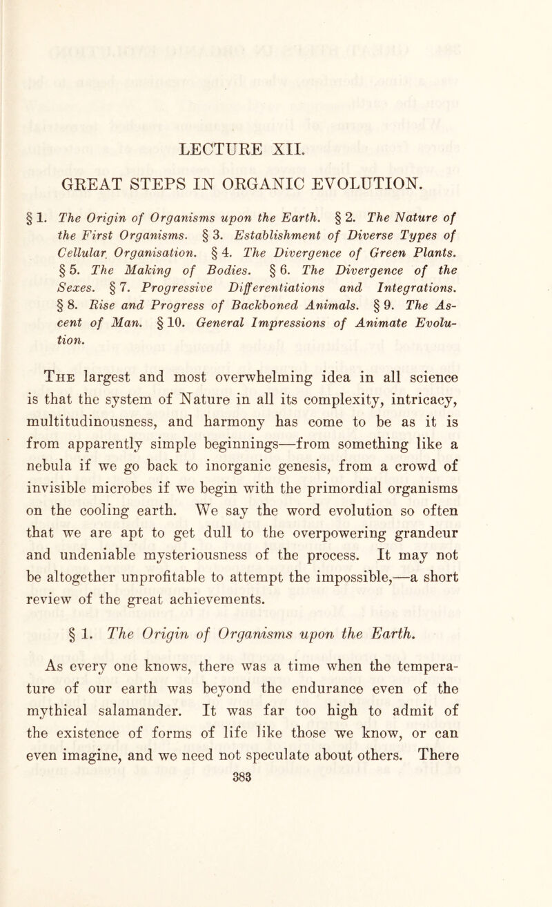 GREAT STEPS IN ORGANIC EVOLUTION. § 1. The Origin of Organisms upon the Earth. § 2. The Nature of the First Organisms. § 3. Establishment of Diverse Types of Cellular Organisation. § 4. The Divergence of Green Plants. § 5. The Making of Bodies. § 6. The Divergence of the Sexes. § 7. Progressive Differentiations and Integrations. § 8. Rise and Progress of Backboned Animals. § 9. The As- cent of Man. § 10. General Impressions of Animate Evolu- tion. The largest and most overwhelming idea in all science is that the system of Nature in all its complexity, intricacy, multitudinousness, and harmony has come to be as it is from apparently simple beginnings—from something like a nebula if we go back to inorganic genesis, from a crowd of invisible microbes if we begin with the primordial organisms on the cooling earth. We say the word evolution so often that we are apt to get dull to the overpowering grandeur and undeniable mysteriousness of the process. It may not be altogether unprofitable to attempt the impossible,—a short review of the great achievements. § 1. The Origin of Organisms upon the Earth. As every one knows, there was a time when the tempera- ture of our earth was beyond the endurance even of the mythical salamander. It was far too high to admit of the existence of forms of life like those we know, or can even imagine, and we need not speculate about others. There