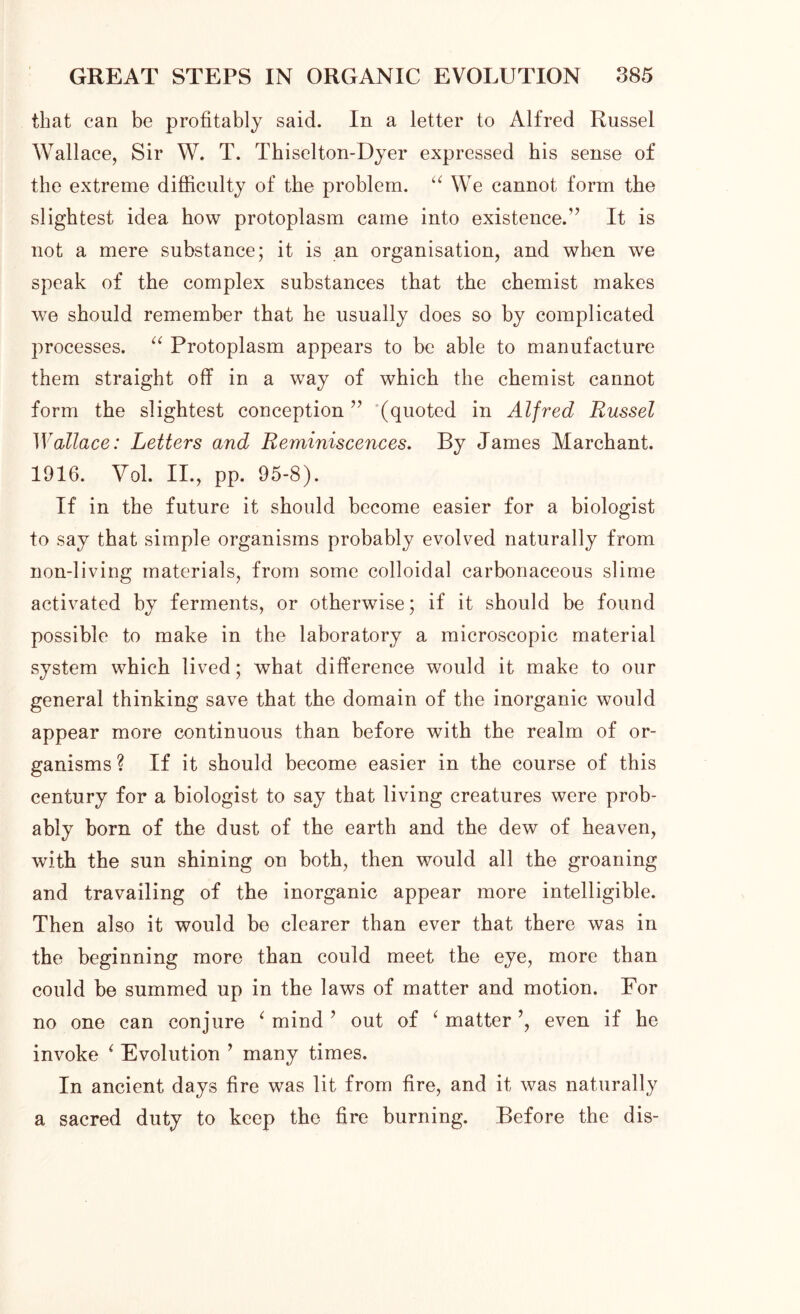 that can be profitably said. In a letter to Alfred Russel Wallace, Sir W. T. Thiselton-Dyer expressed his sense of the extreme difficulty of the problem. “ We cannot form the slightest idea how protoplasm came into existence.” It is not a mere substance; it is an organisation, and when we speak of the complex substances that the chemist makes we should remember that he usually does so by complicated processes. “ Protoplasm appears to be able to manufacture them straight off in a way of which the chemist cannot form the slightest conception ” (quoted in Alfred Russel Wallace: Letters and Reminiscences. By James Marchant. 1916. Vol. II., pp. 95-8). If in the future it should become easier for a biologist to say that simple organisms probably evolved naturally from non-living materials, from some colloidal carbonaceous slime activated by ferments, or otherwise; if it should be found possible to make in the laboratory a microscopic material system which lived; what difference would it make to our general thinking save that the domain of the inorganic would appear more continuous than before with the realm of or- ganisms ? If it should become easier in the course of this century for a biologist to say that living creatures were prob- ably bora of the dust of the earth and the dew of heaven, with the sun shining on both, then would all the groaning and travailing of the inorganic appear more intelligible. Then also it would be clearer than ever that there was in the beginning more than could meet the eye, more than could be summed up in the laws of matter and motion. For no one can conjure ‘ mind? out of 6 matter even if he invoke < Evolution ’ many times. In ancient days fire was lit from fire, and it was naturally a sacred duty to keep the fire burning. Before the dis-