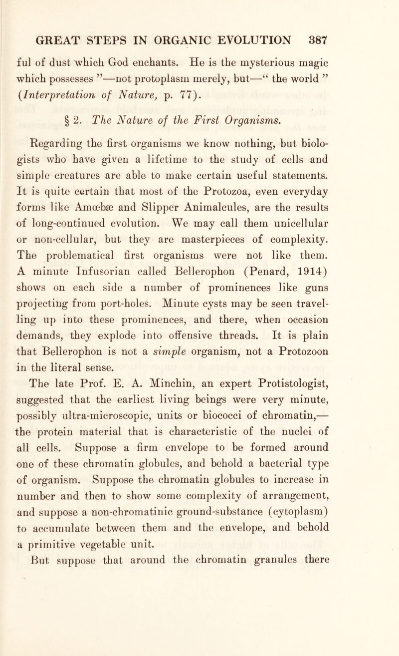 ful of dust which God enchants. He is the mysterious magic which possesses ”—not protoplasm merely, but—“ the world ” (.Interpretation of Nature, p. 77). § 2. The Nature of the First Organisms. Regarding the first organisms we know nothing, but biolo- gists who have given a lifetime to the study of cells and simple creatures are able to make certain useful statements. It is quite certain that most of the Protozoa, even everyday forms like Amoebae and Slipper Animalcules, are the results of long-continued evolution. We may call them unicellular or non-cellular, but they are masterpieces of complexity. The problematical first organisms were not like them. A minute Infusorian called Bellerophon (Penard, 1914) shows on each side a number of prominences like guns projecting from port-holes. Minute cysts may be seen travel- ling up into these prominences, and there, when occasion demands, they explode into offensive threads. It is plain that Bellerophon is not a simple organism, not a Protozoon in the literal sense. The late Prof. E. A. Minchin, an expert Protistologist, suggested that the earliest living beings were very minute, possibly ultra-microscopic, units or biococci of chromatin,— the protein material that is characteristic of the nuclei of all cells. Suppose a firm envelope to be formed around one of these chromatin globules, and behold a bacterial type of organism. Suppose the chromatin globules to increase in number and then to show some complexity of arrangement, and suppose a non-chromatinic ground-substance (cytoplasm) to accumulate between them and the envelope, and behold a primitive vegetable unit. But suppose that around the chromatin granules there