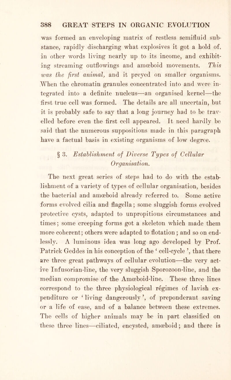 was formed an enveloping matrix of restless semifluid sub- stance, rapidly discharging what explosives it got a hold of, in other words living nearly up to its income, and exhibit- ing streaming outflowings and amoeboid movements. This ivas the first animal, and it preyed on smaller organisms. When the chromatin granules concentrated into and were in- tegrated into a definite nucleus—an organised kernel—the first true cell was formed. The details are all uncertain, but it is probably safe to say that a long journey had to be trav- elled before even the first cell appeared. Tt need hardly be said that the numerous suppositions made in this paragraph have a factual basis in existing organisms of low degree. § 3. Establishment of Diverse Types of Cellular Organisation. The next great series of steps had to do with the estab- lishment of a variety of types of cellular organisation, besides the bacterial and amoeboid already referred to. Some active forms evolved cilia and flagella; some sluggish forms evolved protective cysts, adapted to unpropitious circumstances and times; some creeping forms got a skeleton which made them more coherent; others were adapted to flotation ; and so on end- lessly. A luminous idea was long ago developed by Prof. Patrick Geddes in his conception of the ‘ cell-cycle ’, that there are three great pathways of cellular evolution—the very act- ive Infusorian-line, the very sluggish Sporozoon-line, and the median compromise of the Amceboid-line. These three lines correspond to the three physiological regimes of lavish ex- penditure or ‘ living dangerously ’, of preponderant saving or a life of ease, and of a balance between these extremes. The cells of higher animals may be in part classified on these three lines—ciliated, encysted, amoeboid; and there is