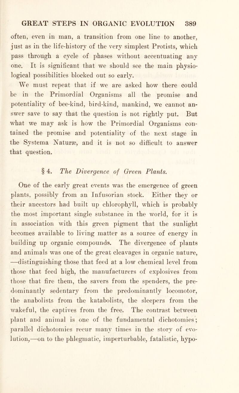 often, even in man, a transition from one line to another, just as in the life-history of the very simplest Protists, which pass through a cycle of phases without accentuating any one. It is significant that we should see the main physio- logical possibilities blocked out so early. We must repeat that if we are asked how there could be in the Primordial Organisms all the promise and potentiality of bee-kind, bird-kind, mankind, we cannot an- swer save to say that the question is not rightly put. But what we may ask is how the Primordial Organisms con- tained the promise and potentiality of the next stage in the Svstema Naturae, and it is not so difficult to answer that question. § 4. The Divergence of Green Plants. One of the early great events was the emergence of green plants, possibly from an Infusorian stock. Either they or their ancestors had built up chlorophyll, which is probably the most important single substance in the world, for it is in association with this green pigment that the sunlight becomes available to living matter as a source of energy in building up organic compounds. The divergence of plants and animals was one of the great cleavages in organic nature, —distinguishing those that feed at a low chemical level from those that feed high, the manufacturers of explosives from those that fire them, the savers from the spenders, the pre- dominantly sedentary from the predominantly locomotor, the anabolists from the katabolists, the sleepers from the wakeful, the captives from the free. The contrast between plant and animal is one of the fundamental dichotomies; parallel dichotomies recur many times in the story of evo- lution,—on to the phlegmatic, imperturbable, fatalistic, hypo-