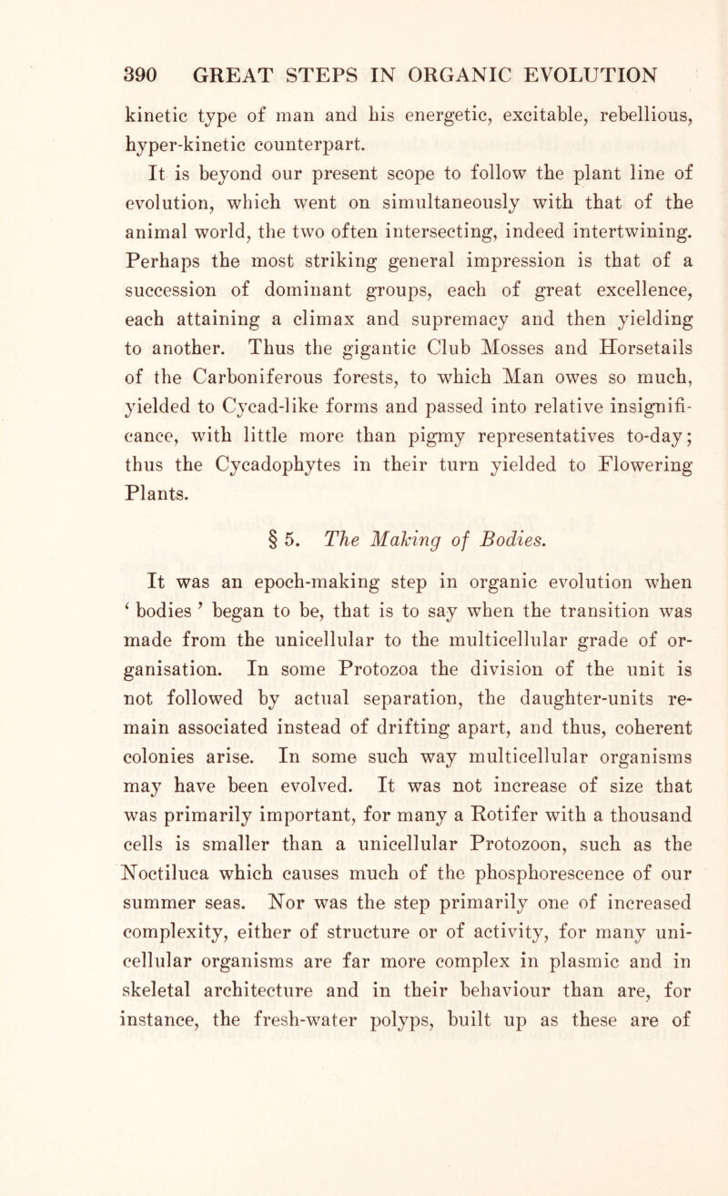 kinetic type of man and Ins energetic, excitable, rebellious, hyper-kinetic counterpart. It is beyond our present scope to follow the plant line of evolution, which went on simultaneously with that of the animal world, the two often intersecting, indeed intertwining. Perhaps the most striking general impression is that of a succession of dominant groups, each of great excellence, each attaining a climax and supremacy and then yielding to another. Thus the gigantic Club Mosses and Horsetails of the Carboniferous forests, to which Man owes so much, yielded to Cycad-like forms and passed into relative insignifi- cance, with little more than pigmy representatives to-day; thus the Cycadophytes in their turn yielded to Flowering Plants. § 5. The Making of Bodies. It was an epoch-making step in organic evolution when ‘ bodies * began to be, that is to say when the transition was made from the unicellular to the multicellular grade of or- ganisation. In some Protozoa the division of the unit is not followed by actual separation, the daughter-units re- main associated instead of drifting apart, and thus, coherent colonies arise. In some such way multicellular organisms may have been evolved. It was not increase of size that was primarily important, for many a Rotifer with a thousand cells is smaller than a unicellular Protozoon, such as the Noctiluca which causes much of the phosphorescence of our summer seas. Nor was the step primarily one of increased complexity, either of structure or of activity, for many uni- cellular organisms are far more complex in plasmic and in skeletal architecture and in their behaviour than are, for instance, the fresh-water polyps, built up as these are of