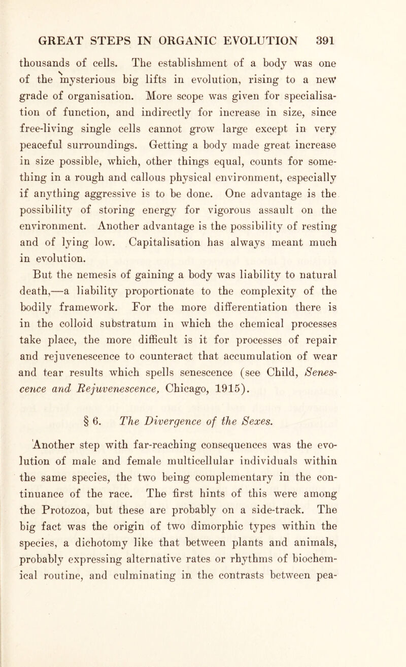 thousands of cells. The establishment of a body was one of the mysterious big lifts in evolution, rising to a new grade of organisation. More scope was given for specialisa- tion of function, and indirectly for increase in size, since free-living single cells cannot grow large except in very peaceful surroundings. Getting a body made great increase in size possible* which, other things equal, counts for some- thing in a rough and callous physical environment, especially if anything aggressive is to be done. One advantage is the possibility of storing energy for vigorous assault on the environment. Another advantage is the possibility of resting and of lying low. Capitalisation has always meant much in evolution. But the nemesis of gaining a body was liability to natural death,—a liability proportionate to the complexity of the bodily framework. For the more differentiation there is in the colloid substratum in which the chemical processes take place, the more difficult is it for processes of repair and rejuvenescence to counteract that accumulation of wear and tear results which spells senescence (see Child, Senes- cence and Rejuvenescence, Chicago, 1915). § 6. The Divergence of the Sexes. Another step with far-reaching consequences was the evo- lution of male and female multicellular individuals within the same species, the two being complementary in the con- tinuance of the race. The first hints of this were among the Protozoa, but these are probably on a side-track. The big fact was the origin of two dimorphic types within the species, a dichotomy like that between plants and animals, probably expressing alternative rates or rhythms of biochem- ical routine, and culminating in the contrasts between pea-