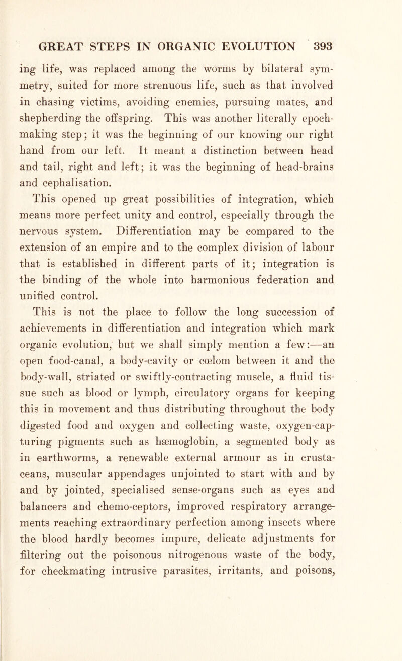 mg life, was replaced among the worms by bilateral sym- metry, suited for more strenuous life, such as that involved in chasing victims, avoiding enemies, pursuing mates, and shepherding the offspring. This was another literally epoch- making step; it was the beginning of our knowing our right hand from our left. It meant a distinction between head and tail, right and left; it was the beginning of head-brains and cephalisation. This opened up great possibilities of integration, which means more perfect unity and control, especially through the nervous system. Differentiation may he compared to the extension of an empire and to the complex division of labour that is established in different parts of it; integration is the binding of the whole into harmonious federation and unified control. This is not the place to follow the long succession of achievements in differentiation and integration which mark organic evolution, but we shall simply mention a few:—an open food-canal, a body-cavity or coelom between it and the body-wall, striated or swiftly-contracting muscle, a fluid tis- sue such as blood or lymph, circulatory organs for keeping this in movement and thus distributing throughout the body digested food and oxygen and collecting waste, oxygen-cap- turing pigments such as haemoglobin, a segmented body as in earthworms, a renewable external armour as in crusta- ceans, muscular appendages unjointed to start with and by and by jointed, specialised sense-organs such as eyes and balancers and chemo-ceptors, improved respiratory arrange- ments reaching extraordinary perfection among insects where the blood hardly becomes impure, delicate adjustments for filtering out the poisonous nitrogenous waste of the body, for checkmating intrusive parasites, irritants, and poisons,