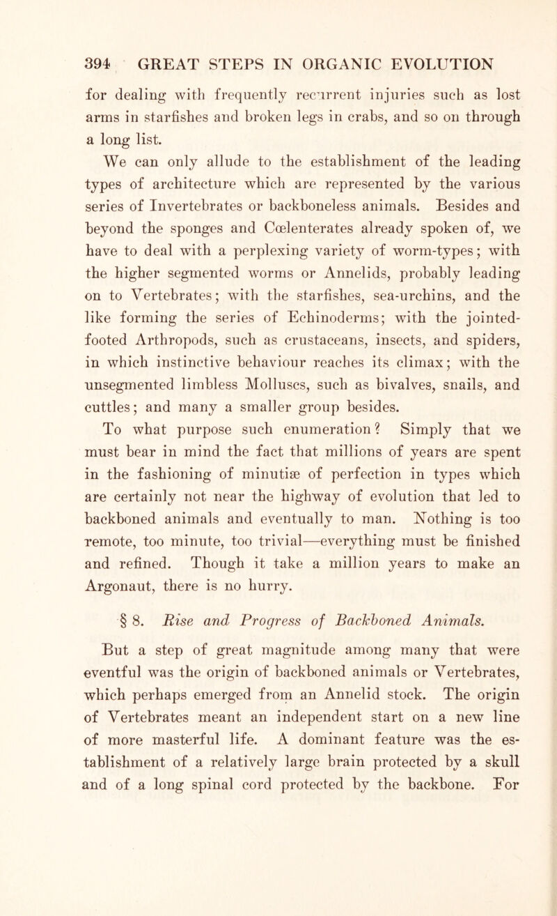 for dealing with frequently recurrent injuries such as lost arms in starfishes and broken legs in crabs, and so on through a long list. We can only allude to the establishment of the leading types of architecture which are represented by the various series of Invertebrates or backboneless animals. Besides and beyond the sponges and Coelenterates already spoken of, we have to deal with a perplexing variety of worm-types; with the higher segmented worms or Annelids, probably leading on to Vertebrates; with the starfishes, sea-urchins, and the like forming the series of Echinoderrns; with the jointed- footed Arthropods, such as crustaceans, insects, and spiders, in which instinctive behaviour reaches its climax; with the unsegmented limbless Molluscs, such as bivalves, snails, and cuttles; and many a smaller group besides. To what purpose such enumeration ? Simply that we must bear in mind the fact that millions of years are spent in the fashioning of minutiae of perfection in types which are certainly not near the highway of evolution that led to backboned animals and eventually to man. Nothing is too remote, too minute, too trivial—everything must be finished and refined. Though it take a million years to make an Argonaut, there is no hurry. § 8. Rise and Progress of Bachboned Animals. But a step of great magnitude among many that were eventful was the origin of backboned animals or Vertebrates, which perhaps emerged from an Annelid stock. The origin of Vertebrates meant an independent start on a new line of more masterful life. A dominant feature was the es- tablishment of a relatively large brain protected by a skull and of a long spinal cord protected by the backbone. For