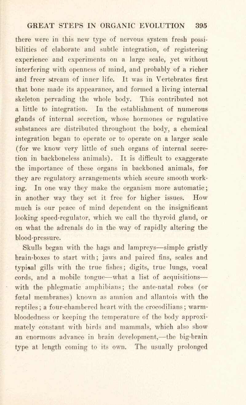 there were in this new type of nervous system fresh possi- bilities of elaborate and subtle integration, of registering experience and experiments on a large scale, yet without interfering with openness of mind, and probably of a richer and freer stream of inner life. It was in Vertebrates first that bone made its appearance, and formed a living internal skeleton pervading the whole body. This contributed not a little to integration. In the establishment of numerous glands of internal secretion, whose hormones or regulative substances are distributed throughout the body, a chemical integration began to operate or to operate on a larger scale (for we know very little of such organs of internal secre- tion in backboneless animals). It is difficult to exaggerate the importance of these organs in backboned animals, for they are regulatory arrangements which secure smooth work- ing. In one way they make the organism more automatic; in another way they set it free for higher issues. How much is our peace of mind dependent on the insignificant looking speed-regulator, which we call the thyroid gland, or on what the adrenals do in the way of rapidly altering the blood-pressure. Skulls began with the hags and lampreys-—simple gristly brain-boxes to start with; jaws and paired fins, scales and typical gills with the true fishes; digits, true lungs, vocal cords, and a mobile tongue—what a list of acquisitions— with the phlegmatic amphibians; the ante-natal robes (or foetal membranes) known as amnion and allantois with the reptiles; a four-chambered heart with the crocodilians; warm- bloodedness or keeping the temperature of the body approxi- mately constant with birds and mammals, which also show an enormous advance in brain development,—the big-brain type at length coming to its own. The usually prolonged