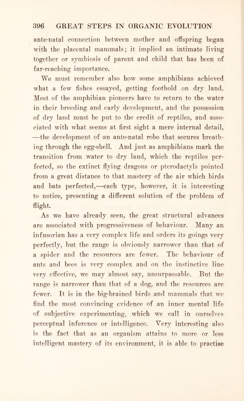 ante-natal connection between mother and offspring began with the placental mammals; it implied an intimate living together or symbiosis of parent and child that has been of far-reaching importance. We must remember also how some amphibians achieved what a few fishes essayed, getting foothold on dry land. Most of the amphibian pioneers have to return to the water in their breeding and early development, and the possession of dry land must be put to the credit of reptiles, and asso- ciated with what seems at first sight a mere internal detail, —the development of an ante-natal robe that secures breath- ing through the egg-shell. And just as amphibians mark the transition from water to dry land, which the reptiles per- fected, so the extinct flying dragons or pterodactyls pointed from a great distance to that mastery of the air which birds and bats perfected,—each type, however, it is interesting to notice, presenting a different solution of the problem of flight. As we have already seen, the great structural advances are associated with progressiveness of behaviour. Many an infusorian has a very complex life and orders its goings very perfectly, but the range is obviously narrower than that of a spider and the resources are fewer. The behaviour of ants and bees is very complex and on the instinctive line very effective, we may almost say, unsurpassable. But the range is narrower than that of a dog, and the resources are fewer. It is in the big-brained birds and mammals that we find the most convincing evidence of an inner mental life of subjective experimenting, which we call in ourselves perceptual inference or intelligence. Very interesting also is the fact that as an organism attains to more or less intelligent mastery of its environment, it is able to practise