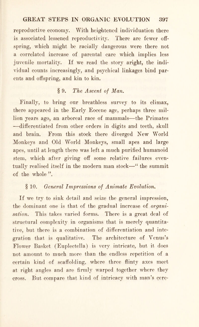 reproductive economy. With heightened individuation there is associated lessened reproductivity. There are fewer off- spring, which might be racially dangerous were there not a correlated increase of parental care which implies less juvenile mortality. If we read the story aright, the indi- vidual counts increasingly, and psychical linkages bind par- ents and offspring, and kin to kin. § 9. The Ascent of Man. Finally, to bring our breathless survey to its climax, there appeared in the Early Eocene age, perhaps three mil- lion years ago, an arboreal race of mammals—the Primates —differentiated from other orders in digits and teeth, skull and brain. From this stock there diverged New World Monkeys and Old World Monkeys, small apes and large apes, until at length there was left a much purified humanoid stem, which after giving off some relative failures even- tually realised itself in the modern man stock—“ the summit of the whole § 10. General Impressions of Animate Evolution. If we try to sink detail and seize the general impression, the dominant one is that of the gradual increase of organi- sation. This takes varied forms. There is a great deal of structural complexity in organisms that is merely quantita- tive, but there is a combination of differentiation and inte- gration that is qualitative. The architecture of Venus’s Flower Basket (Euplectella) is very intricate, but it does not amount to much more than the endless repetition of a certain kind of scaffolding, where three flinty axes meet at right angles and are firmly warped together where they * cross. But compare that kind of intricacy with man’s cere-
