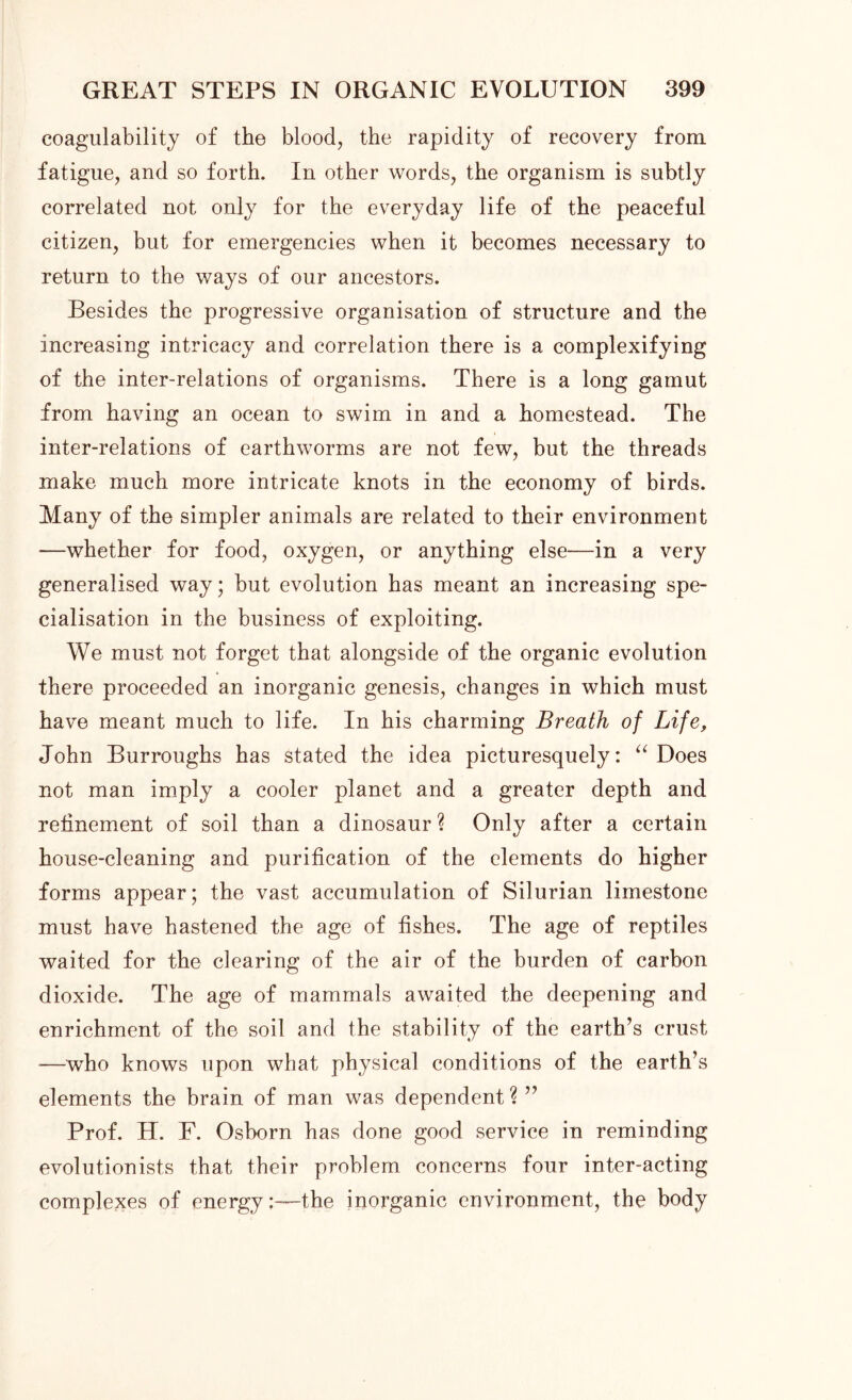 coagulability of the blood, the rapidity of recovery from fatigue, and so forth. In other words, the organism is subtly correlated not only for the everyday life of the peaceful citizen, but for emergencies when it becomes necessary to return to the ways of our ancestors. Besides the progressive organisation of structure and the increasing intricacy and correlation there is a complexifying of the inter-relations of organisms. There is a long gamut from having an ocean to swim in and a homestead. The inter-relations of earthworms are not few, but the threads make much more intricate knots in the economy of birds. Many of the simpler animals are related to their environment —whether for food, oxygen, or anything else—in a very generalised way; but evolution has meant an increasing spe- cialisation in the business of exploiting. We must not forget that alongside of the organic evolution there proceeded an inorganic genesis, changes in which must have meant much to life. In his charming Breath of Life, John Burroughs has stated the idea picturesquely: “ Does not man imply a cooler planet and a greater depth and refinement of soil than a dinosaur ? Only after a certain house-cleaning and purification of the elements do higher forms appear; the vast accumulation of Silurian limestone must have hastened the age of fishes. The age of reptiles waited for the clearing of the air of the burden of carbon dioxide. The age of mammals awaited the deepening and enrichment of the soil and the stability of the earth’s crust —who knows upon what physical conditions of the earth’s elements the brain of man was dependent ? ” Prof. H. F. Osborn has done good service in reminding evolutionists that their problem concerns four inter-acting complexes of energy:—the inorganic environment, the body