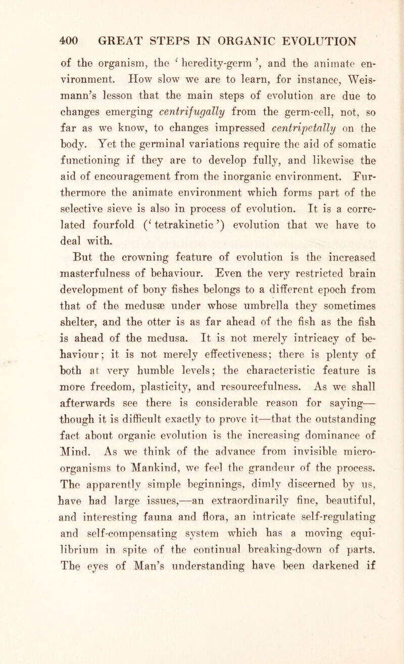 of the organism, the 1 heredity-germ ’, and the animate en- vironment. How slow we are to learn, for instance, Weis- mann’s lesson that the main steps of evolution are due to changes emerging centrifugally from the germ-cell, not, so far as we know, to changes impressed centripetally on the body. Yet the germinal variations require the aid of somatic functioning if they are to develop fully, and likewise the aid of encouragement from the inorganic environment. Fur- thermore the animate environment which forms part of the selective sieve is also in process of evolution. It is a corre- lated fourfold (‘ tetrakinetic’) evolution that we have to deal with. But the crowning feature of evolution is the increased masterfulness of behaviour. Even the very restricted brain development of bony fishes belongs to a different epoch from that of the medusae under whose umbrella they sometimes shelter, and the otter is as far ahead of the fish as the fish is ahead of the medusa. It is not merely intricacy of be- haviour; it is not merely effectiveness; there is plenty of both at very humble levels; the characteristic feature is more freedom, plasticity, and resourcefulness. As we shall afterwards see there is considerable reason for saying— though it is difficult exactly to prove it—that the outstanding fact about organic evolution is the increasing dominance of Mind. As we think of the advance from invisible micro- organisms to Mankind, we feel the grandeur of the process. The apparently simple beginnings, dimly discerned by us, have had large issues,—an extraordinarily fine, beautiful, and interesting fauna and flora, an intricate self-regulating and self-compensating system which has a moving equi- librium in spite of the continual breaking-down of parts. The eyes of Man’s understanding have been darkened if
