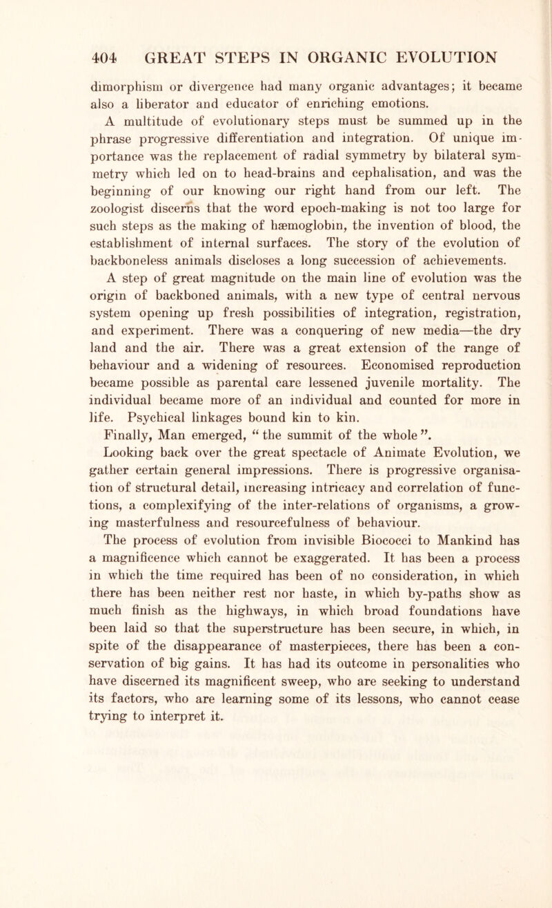 dimorphism or divergence had many organic advantages; it became also a liberator and educator of enriching emotions. A multitude of evolutionary steps must be summed up in the phrase progressive differentiation and integration. Of unique im- portance was the replacement of radial symmetry by bilateral sym- metry which led on to head-brains and cephalisation, and was the beginning of our knowing our right hand from our left. The zoologist discerns that the word epoch-making is not too large for such steps as the making of haemoglobin, the invention of blood, the establishment of internal surfaces. The story of the evolution of backboneless animals discloses a long succession of achievements. A step of great magnitude on the main line of evolution was the origin of backboned animals, with a new type of central nervous system opening up fresh possibilities of integration, registration, and experiment. There was a conquering of new media—the dry land and the air. There was a great extension of the range of behaviour and a widening of resources. Economised reproduction became possible as parental care lessened juvenile mortality. The individual became more of an individual and counted for more in life. Psychical linkages bound kin to kin. Finally, Man emerged, “ the summit of the whole Looking back over the great spectacle of Animate Evolution, we gather certain general impressions. There is progressive organisa- tion of structural detail, increasing intricacy and correlation of func- tions, a complexifying of the inter-relations of organisms, a grow- ing masterfulness and resourcefulness of behaviour. The process of evolution from invisible Biococci to Mankind has a magnificence which cannot be exaggerated. It has been a process in which the time required has been of no consideration, in which there has been neither rest nor haste, in which by-paths show as much finish as the highways, in which broad foundations have been laid so that the superstructure has been secure, in which, in spite of the disappearance of masterpieces, there has been a con- servation of big gains. It has had its outcome in personalities who have discerned its magnificent sweep, who are seeking to understand its factors, who are learning some of its lessons, who cannot cease trying to interpret it.