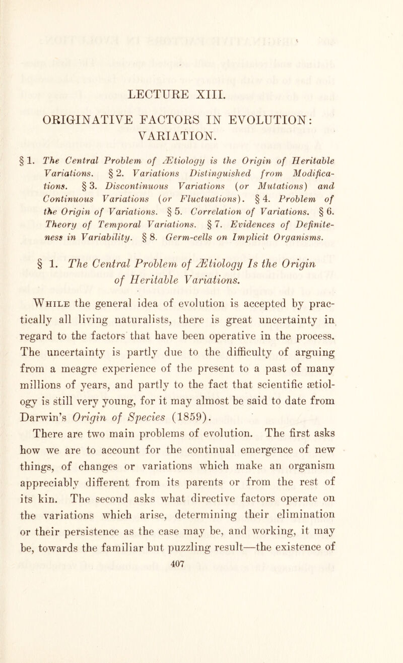 ORIGINATIVE FACTORS IN EVOLUTION: VARIATION. § 1. The Central Problem of /Etiology is the Origin of Heritable Variations. § 2. Variations Distinguished from Modifica- tions. § 3. Discontinuous Variations (or Mutations) and Continuous Variations (or Fluctuations). §4. Problem of the Origin of Variations. § 5. Correlation of Variations. § 6. Theory of Temporal Variations. § 7. Evidences of Definite- ness in Variability. § 8. Germ-cells on Implicit Organisms. § 1. The Central Problem of /Etiology Is the Origin of Heritable Variations. While the general idea of evolution is accepted by prac- tically all living naturalists, there is great uncertainty in regard to the factors that have been operative in the process. The uncertainty is partly due to the difficulty of arguing from a meagre experience of the present to a past of many millions of years, and partly to the fact that scientific aetiol- ogy is still very young, for it may almost be said to date from Darwin’s Origin of Species (1859). There are two main problems of evolution. The first asks how we are to account for the continual emergence of new things, of changes or variations which make an organism appreciably different from its parents or from the rest of its kin. The second asks what directive factors operate on the variations which arise, determining their elimination or their persistence as the case may be, and working, it may be, towards the familiar but puzzling result—the existence of