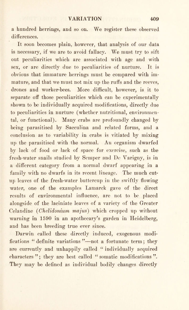 a hundred herrings, and so on. We register these observed differences. It soon becomes plain, however, that analysis of our data is necessary, if we are to avoid fallacy. We must try to sift out peculiarities which are associated with age and with sex, or are directly due to peculiarities of nurture. It is obvious that immature herrings must be compared with im- mature, and that we must not mix up the ruffs and the reeves, drones and worker-bees. More difficult, however, is it to separate off those peculiarities which can be experimentally shown to be individually acquired modifications, directly due to peculiarities in nurture (whether nutritional, environmen- tal, or functional). Many crabs are profoundly changed by being parasitised by Sacculina and related forms, and a conclusion as to variability in crabs is vitiated by mixing up the parasitised with the normal. An organism dwarfed by lack of food or lack of space for exercise, such as the fresh-water snails studied by Semper and De Varigny, is in a different category from a normal dwarf appearing in a family with no dwarfs in its recent lineage. The much cut- up leaves of the fresh-water buttercup in the swiftly flowing water, one of the examples Lamarck gave of the direct results of environmental influence, are not to be placed alongside of the laciniate leaves of a variety of the Greater Celandine (Chelidonium majus) which cropped up without warning in 1590 in an apothecary’s garden in Heidelberg, and has been breeding true ever since. Darwin called these directly induced, exogenous modi- fications “ definite variations ”—not a fortunate term; they are currently and unhappily called “ individually acquired characters ”; they are best called “ somatic modifications ”. They may be defined as individual bodily changes directly